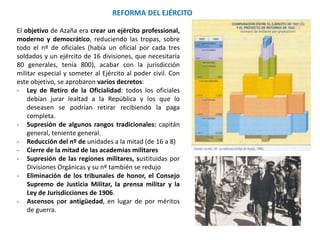 REFORMA DEL EJÉRCITO
El objetivo de Azaña era crear un ejército professional,
moderno y democrático, reduciendo las tropas, sobre
todo el nº de oficiales (había un oficial por cada tres
soldados y un ejército de 16 divisiones, que necesitaría
80 generales, tenía 800), acabar con la jurisdicción
militar especial y someter al Ejército al poder civil. Con
este objetivo, se aprobaron varios decretos:
- Ley de Retiro de la Oficialidad: todos los oficiales
debían jurar lealtad a la República y los que lo
deseasen se podrían retirar recibiendo la paga
completa.
- Supresión de algunos rangos tradicionales: capitán
general, teniente general.
- Reducción del nº de unidades a la mitad (de 16 a 8)
- Cierre de la mitad de las academias militares
- Supresión de las regiones militares, sustituidas por
Divisiones Orgánicas y su nº también se redujo
- Eliminación de los tribunales de honor, el Consejo
Supremo de Justicia Militar, la prensa militar y la
Ley de Jurisdicciones de 1906.
- Ascensos por antigüedad, en lugar de por méritos
de guerra.
 