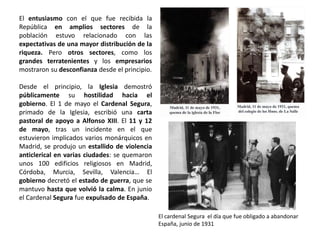 El entusiasmo con el que fue recibida la
República en amplios sectores de la
población estuvo relacionado con las
expectativas de una mayor distribución de la
riqueza. Pero otros sectores, como los
grandes terratenientes y los empresarios
mostraron su desconfianza desde el principio.
Desde el principio, la Iglesia demostró
públicamente su hostilidad hacia el
gobierno. El 1 de mayo el Cardenal Segura,
primado de la Iglesia, escribió una carta
pastoral de apoyo a Alfonso XIII. El 11 y 12
de mayo, tras un incidente en el que
estuvieron implicados varios monárquicos en
Madrid, se produjo un estallido de violencia
anticlerical en varias ciudades: se quemaron
unos 100 edificios religiosos en Madrid,
Córdoba, Murcia, Sevilla, Valencia… El
gobierno decretó el estado de guerra, que se
mantuvo hasta que volvió la calma. En junio
el Cardenal Segura fue expulsado de España.
El cardenal Segura el día que fue obligado a abandonar
España, junio de 1931
 