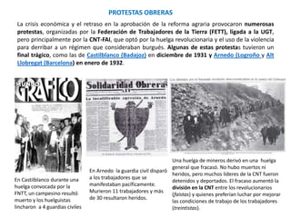 PROTESTAS OBRERAS
En Castilblanco durante una
huelga convocada por la
FNTT, un campesino resultó
muerto y los huelguistas
lincharon a 4 guardias civiles
En Arnedo la guardia civil disparó
a los trabajadores que se
manifestaban pacíficamente.
Murieron 11 trabajadores y más
de 30 resultaron heridos.
Una huelga de mineros derivó en una huelga
general que fracasó. No hubo muertos ni
heridos, pero muchos líderes de la CNT fueron
detenidos y deportados. El fracaso aumentó la
división en la CNT entre los revolucionarios
(faístas) y quienes preferían luchar por mejorar
las condiciones de trabajo de los trabajadores
(treintistas).
La crisis económica y el retraso en la aprobación de la reforma agraria provocaron numerosas
protestas, organizadas por la Federación de Trabajadores de la Tierra (FETT), ligada a la UGT,
pero principalmente por la CNT-FAI, que optó por la huelga revolucionaria y el uso de la violencia
para derribar a un régimen que consideraban burgués. Algunas de estas protestas tuvieron un
final trágico, como las de Castilblanco (Badajoz) en diciembre de 1931 y Arnedo (Logroño y Alt
Llobregat (Barcelona) en enero de 1932.
 