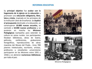 REFORMA EDUCATIVA
Misiones Pedagógicas
Su principal objetivo fue acabar con la
hegemonía de la Iglesia en la educación y
promover una educación obligatoria, libre,
laica y mixta, inspirada en los principios de
la Institución Libre de Enseñanza. Se duplicó
el presupuesto destinado a la educación, se
construyeron 10.000 nuevas escuelas, se
contrató a 10.000 nuevos profesores y se
pusieron en marcha las Misiones
Pedagógicas (campañas para extender la
cultura en zonas rurales. Los participantes
llevaban bibliotecas, obras de teatro,
películas, conferencias, grabaciones
fonográficas, reproducciones de obras
maestras del Museo del Prado… Unos 700
jóvenes intelectuales, escritores, artistas,
profesores y estudiantes universitarios
participaron en las Misiones entre 1931 y
1936) y se abrieron numerosas bibliotecas
por todo el país.
 