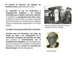 Ricardo Samper
Sanjurjo el día de su liberación. Tras ser
liberado se exilió en Portugal
- Se paralizó la discusión del Estatuto de
autonomía vasco, promovido por el PNV.
 Se suspendió la Ley de Confesiones y
Congregaciones Religiosas y las escuelas
controladas por la Iglesia continuaron abiertas,
se estableció un presupuesto para culto y clero,
el gobierno intentó firmar un nuevo concordato
con la Santa Sede y las manifestaciones religiosas
(rosarios, procesiones) reaparecieron en muchos
lugares.
 Se redujo el presupuesto destinado a educación.
 Amnistía para los promotores del golpe de
Estado de 1932 y los participantes en la
insurrección anarquista de diciembre de 1933.
Esto provocó un enfrentamiento con el
Presidente de la República, que consideraba que
poner en libertad a los enemigos de la República
debilitaba el sistema. Lerroux fue sustituido por
Ricardo Samper al frente del gobierno.
 