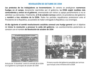 REVOLUCIÓN DE OCTUBRE DE 1934
Primera reunión del gobierno presidido por Lerroux
que incluyó a tres ministros de la CEDA
Artículo de El Socialista contra la entrada de la CEDA
en el gobierno a principios de octubre de 1934
Las protestas de los trabajadores se incrementaron. En verano se produjeron numerosas
huelgas en el campo, duramente reprimidas por el gobierno. La CEDA exigió medidas más
contundentes y entrar en el gobierno, amenazando con retirar su apoyo parlamentario si no se
admitían sus demandas. Finalmente, el 4 de octubre Lerroux volvió a la presidencia del gobierno
y nombró a tres ministros de la CEDA. Todos los partidos republicanos protestaron ante el
Presidente de la República, acusándole de haber entregado la República a sus enemigos.
Al día siguiente el comité revolucionario socialista convocó una huelga general con el objetivo
de iniciar la revolución y provocar la caída del gobierno. Los acontecimientos posteriores se
conocen con el nombre de Revolución de octubre de 1934
 