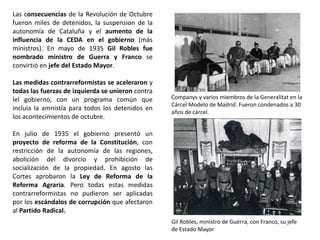 Gil Robles, ministro de Guerra, con Franco, su jefe
de Estado Mayor
Companys y varios miembros de la Generalitat en la
Cárcel Modelo de Madrid. Fueron condenados a 30
años de cárcel.
Las consecuencias de la Revolución de Octubre
fueron miles de detenidos, la suspension de la
autonomía de Cataluña y el aumento de la
influencia de la CEDA en el gobierno (más
ministros). En mayo de 1935 Gil Robles fue
nombrado ministro de Guerra y Franco se
convirtió en jefe del Estado Mayor.
Las medidas contrarreformistas se aceleraron y
todas las fuerzas de izquierda se unieron contra
lel gobierno, con un programa común que
incluía la amnistía para todos los detenidos en
los acontecimientos de octubre.
En julio de 1935 el gobierno presentó un
proyecto de reforma de la Constitución, con
restricción de la autonomía de las regiones,
abolición del divorcio y prohibición de
socialización de la propiedad. En agosto las
Cortes aprobaron la Ley de Reforma de la
Reforma Agraria. Pero todas estas medidas
contrarreformistas no pudieron ser aplicadas
por los escándalos de corrupción que afectaron
al Partido Radical.
 