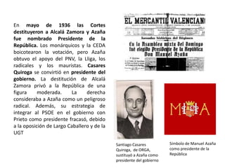 Santiago Casares
Quiroga, de ORGA,
sustituyó a Azaña como
presidente del gobierno
Símbolo de Manuel Azaña
como presidente de la
República
En mayo de 1936 las Cortes
destituyeron a Alcalá Zamora y Azaña
fue nombrado Presidente de la
República. Los monárquicos y la CEDA
boicotearon la votación, pero Azaña
obtuvo el apoyo del PNV, la Lliga, los
radicales y los mauristas. Casares
Quiroga se convirtió en presidente del
gobierno. La destitución de Alcalá
Zamora privó a la República de una
figura moderada. La derecha
consideraba a Azaña como un peligroso
radical. Además, su estrategia de
integrar al PSOE en el gobierno con
Prieto como presidente fracasó, debido
a la oposición de Largo Caballero y de la
UGT
 