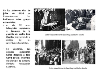 Cadáveres del teniente Castillo y José Calvo Sotelo
Entierros del teniente Castillo y José Calvo Sotelo
En los primeros días de
julio de 1936 se
incrementaron los
incidentes entre grupos
extremistas:
- el día 12 unos
falangistas asesinaron
al teniente de la
guardia de asalto José
Castillo, instructor de la
milicia de las
Juventudes Socialistas.
- En venganza, sus
colegas asesinaron
horas después a José
Calvo Sotelo, miembro
del partido de extrema
derecha Renovación
Española.
 
