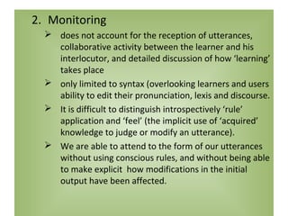 2. Monitoring
   does not account for the reception of utterances,
    collaborative activity between the learner and his
    interlocutor, and detailed discussion of how ‘learning’
    takes place
   only limited to syntax (overlooking learners and users
    ability to edit their pronunciation, lexis and discourse.
   It is difficult to distinguish introspectively ‘rule’
    application and ‘feel’ (the implicit use of ‘acquired’
    knowledge to judge or modify an utterance).
   We are able to attend to the form of our utterances
    without using conscious rules, and without being able
    to make explicit how modifications in the initial
    output have been affected.
 