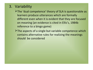 3. Variability
   The ‘dual competence’ theory of SLA is questionable as
    learners produce utterances which are formally
    different even when it is evident that they are focused
    on meaning (an evidence is cited in Ellis’s, 1984b
    reference to a bingo game)
   The aspects of a single but variable competence which
    contains alternative rules for realizing the meanings
    should be considered
 