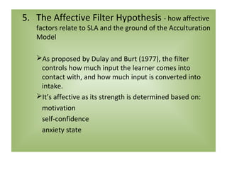 5. The Affective Filter Hypothesis - how affective
   factors relate to SLA and the ground of the Acculturation
   Model

   As proposed by Dulay and Burt (1977), the filter
    controls how much input the learner comes into
    contact with, and how much input is converted into
    intake.
   It’s affective as its strength is determined based on:
    motivation
    self-confidence
    anxiety state
 