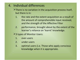 4. Individual differences
   There is no variation in the acquisition process itself,
    but there is in:
    1. the rate and the extent acquisition as a result of
          the amount of comprehensible input received,
          and the strength of the Affective Filter
    2. performance, brought about by the extent of the
          learner’s reliance on ‘learnt’ knowledge.
   3 types of Monitor Users:
    1. over-users
    2. under-users
    3. optimal users (i.e. Those who apply conscious
          knowledge when it is appropriate.
 