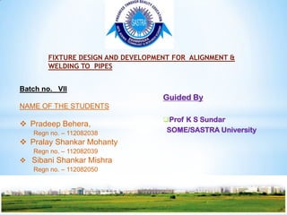 FIXTURE DESIGN AND DEVELOPMENT FOR ALIGNMENT &
       WELDING TO PIPES


Batch no. VII
                                   Guided By
NAME OF THE STUDENTS
                                   Prof K S Sundar
 Pradeep Behera,
   Regn no. – 112082038             SOME/SASTRA University
 Pralay Shankar Mohanty
   Regn no. – 112082039
 Sibani Shankar Mishra
   Regn no. – 112082050
 