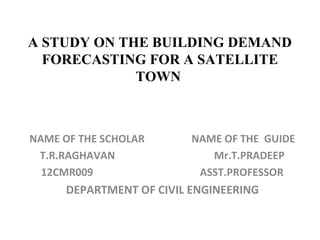 A STUDY ON THE BUILDING DEMAND
FORECASTING FOR A SATELLITE
TOWN
NAME OF THE SCHOLAR NAME OF THE GUIDE
T.R.RAGHAVAN Mr.T.PRADEEP
12CMR009 ASST.PROFESSOR
DEPARTMENT OF CIVIL ENGINEERING
 