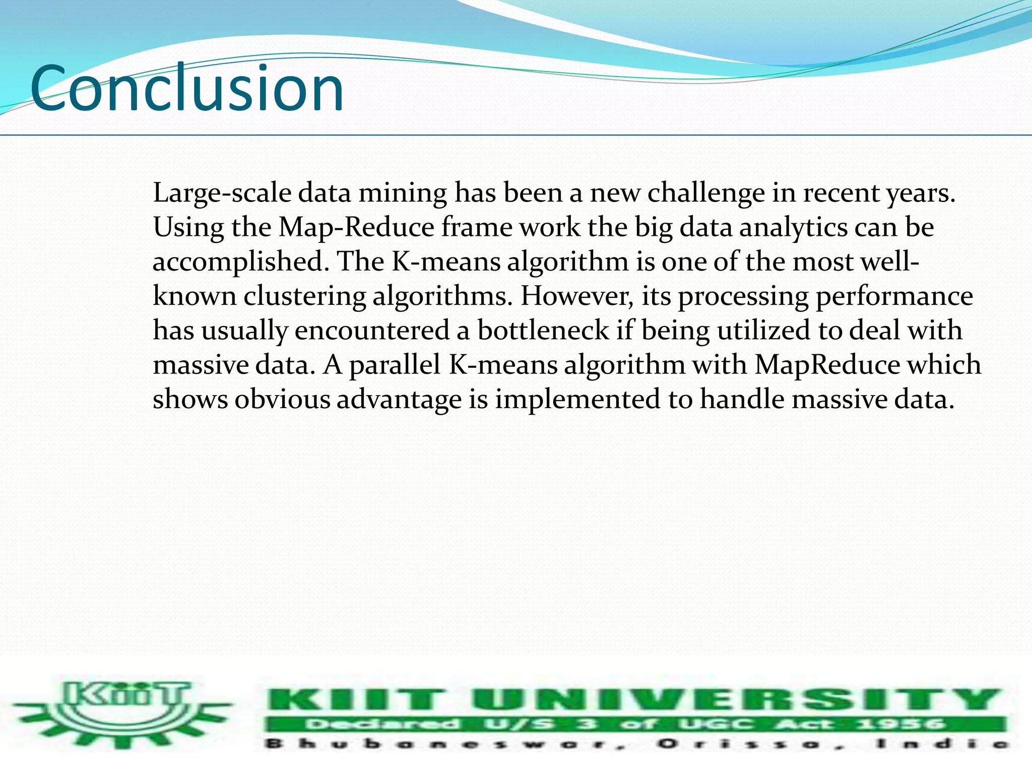 Conclusion 
Large-scale data mining has been a new challenge in recent years. 
Using the Map-Reduce frame work the big data analytics can be 
accomplished. The K-means algorithm is one of the most well-known 
clustering algorithms. However, its processing performance 
has usually encountered a bottleneck if being utilized to deal with 
massive data. A parallel K-means algorithm with MapReduce which 
shows obvious advantage is implemented to handle massive data. 
 