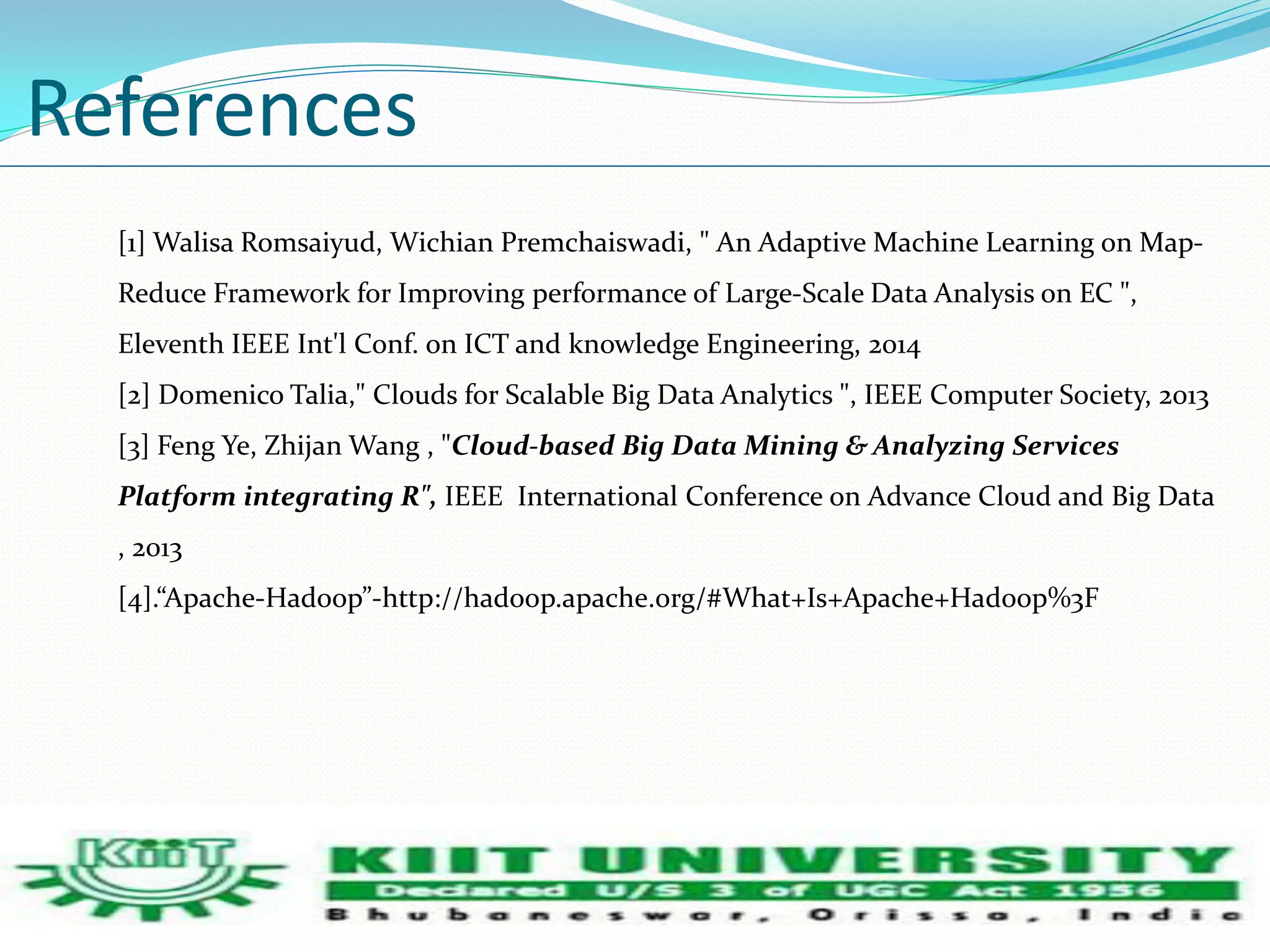 References 
[1] Walisa Romsaiyud, Wichian Premchaiswadi, " An Adaptive Machine Learning on Map- 
Reduce Framework for Improving performance of Large-Scale Data Analysis on EC ", 
Eleventh IEEE Int'l Conf. on ICT and knowledge Engineering, 2014 
[2] Domenico Talia," Clouds for Scalable Big Data Analytics ", IEEE Computer Society, 2013 
[3] Feng Ye, Zhijan Wang , "Cloud-based Big Data Mining & Analyzing Services 
Platform integrating R", IEEE International Conference on Advance Cloud and Big Data 
, 2013 
[4].ǲApache-Hadoopǳ-http://hadoop.apache.org/#What+Is+Apache+Hadoop%3F 
 