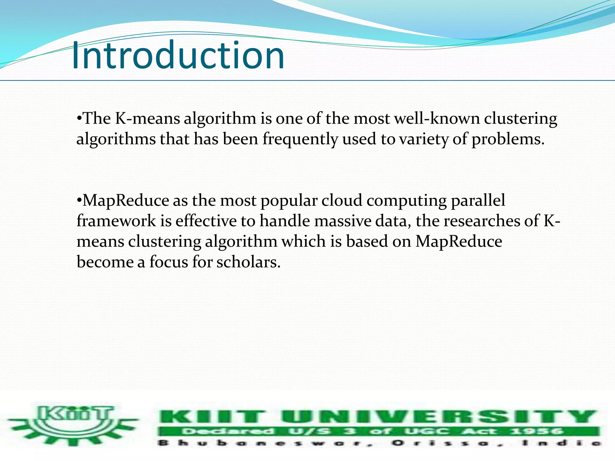 Introduction 
•The K-means algorithm is one of the most well-known clustering 
algorithms that has been frequently used to variety of problems. 
•MapReduce as the most popular cloud computing parallel 
framework is effective to handle massive data, the researches of K-means 
clustering algorithm which is based on MapReduce 
become a focus for scholars. 
 