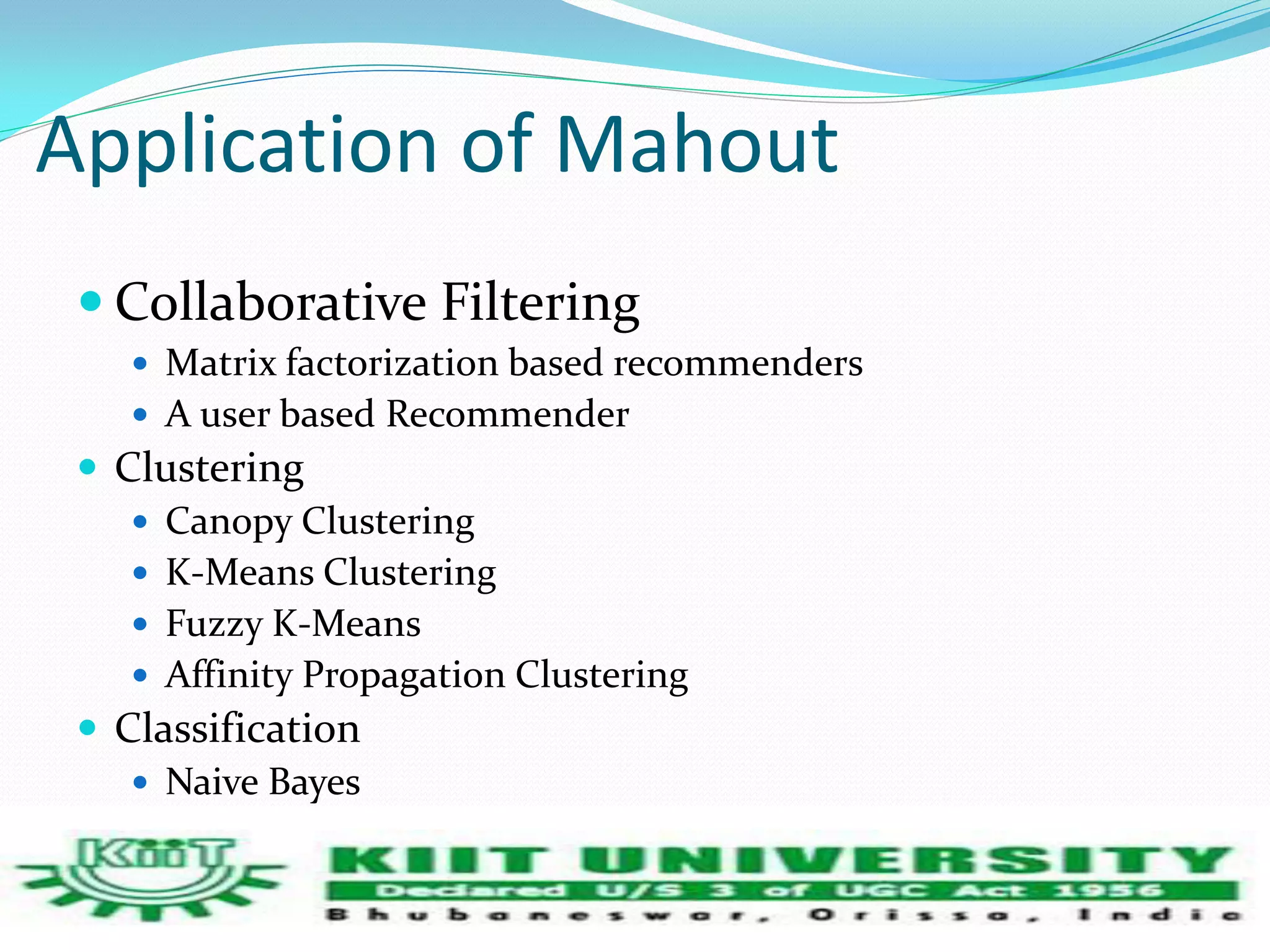 Application of Mahout 
 Collaborative Filtering 
 Matrix factorization based recommenders 
 A user based Recommender 
 Clustering 
 Canopy Clustering 
 K-Means Clustering 
 Fuzzy K-Means 
 Affinity Propagation Clustering 
 Classification 
 Naive Bayes 
 Random forest classifier 
 