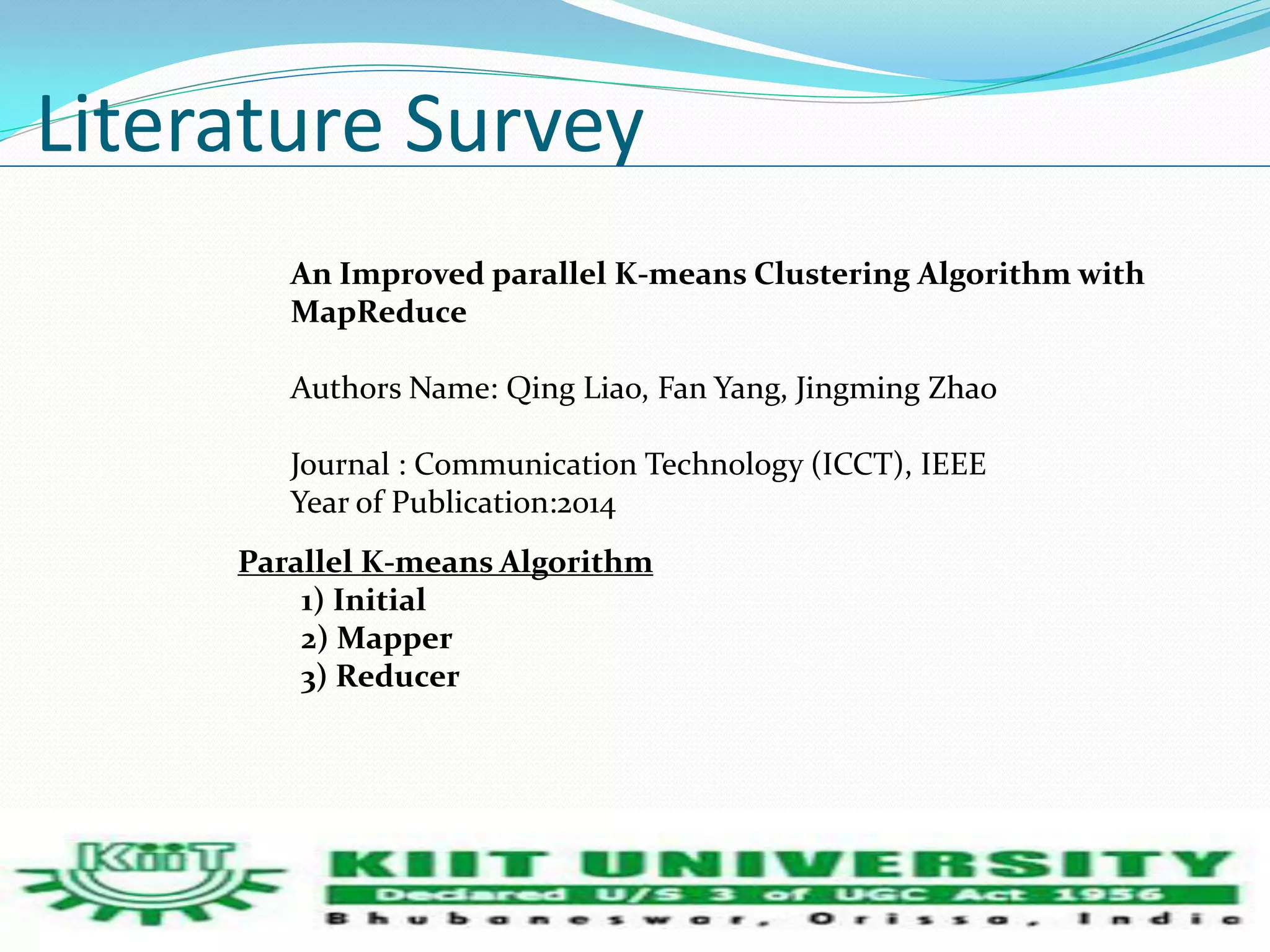 Literature Survey 
An Improved parallel K-means Clustering Algorithm with 
MapReduce 
Authors Name: Qing Liao, Fan Yang, Jingming Zhao 
Journal : Communication Technology (ICCT), IEEE 
Year of Publication:2014 
Parallel K-means Algorithm 
1) Initial 
2) Mapper 
3) Reducer 
 