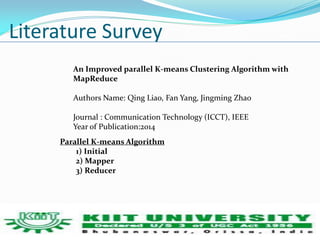 Literature Survey 
An Improved parallel K-means Clustering Algorithm with 
MapReduce 
Authors Name: Qing Liao, Fan Yang, Jingming Zhao 
Journal : Communication Technology (ICCT), IEEE 
Year of Publication:2014 
Parallel K-means Algorithm 
1) Initial 
2) Mapper 
3) Reducer 
 