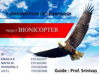 PROJECT BIONICOPTER
BY :
KIRAN.R.B 1TJ11EC027
NAVYA.M 1TJ11EC043
DHANAPAL.S 1TJ11EC020
LIJI.T.L 1TJ11EC030 Guide : Prof. Srinivas
T JOHN INSTITUTE OF TECHNOLOGY
 