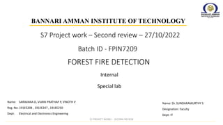 Batch ID - FPIN7209
Internal
BANNARI AMMAN INSTITUTE OF TECHNOLOGY
FOREST FIRE DETECTION
Special lab
Name: Dr. SUNDARAMURTHY S
Designation: Faculty
Dept: IT
Name: SARAVANA D, VIJAYA PRATHAP P, VINOTH V
Reg. No: 191EE208 , 191EE247 , 191EE250
Dept: Electrical and Electronics Engineering
S7 Project work – Second review – 27/10/2022
S7 PROJECT WORK I - SECOND REVIEW
 
