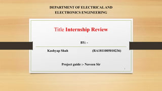 DEPARTMENT OF ELECTRICALAND
ELECTRONICS ENGINEERING
1
Project guide :- Naveen Sir
Title Internship Review
BY: -
Kashyap Shah (RA1811005010236)
 