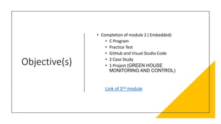 Objective(s)
• Completion of module 2 ( Embedded)
• C Program
• Practice Test
• GitHub and Visual Studio Code
• 2 Case Study
• 1 Project (GREEN HOUSE
MONITORING AND CONTROL)
Link of 2nd module
 