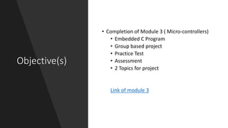 Objective(s)
• Completion of Module 3 ( Micro-controllers)
• Embedded C Program
• Group based project
• Practice Test
• Assessment
• 2 Topics for project
Link of module 3
 