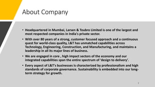 About Company
• Headquartered in Mumbai, Larsen & Toubro Limited is one of the largest and
most respected companies in India's private sector.
• With over 80 years of a strong, customer focused approach and a continuous
quest for world-class quality, L&T has unmatched capabilities across
Technology, Engineering, Construction, and Manufacturing, and maintains a
leadership in all its major lines of business.
• We are engaged in core , high impact sectors of the economy and our
integrated capabilities span the entire spectrum of ‘design to delivery’.
• Every aspect of L&T's businesses is characterized by professionalism and high
standards of corporate governance. Sustainability is embedded into our long-
term strategy for growth.
 