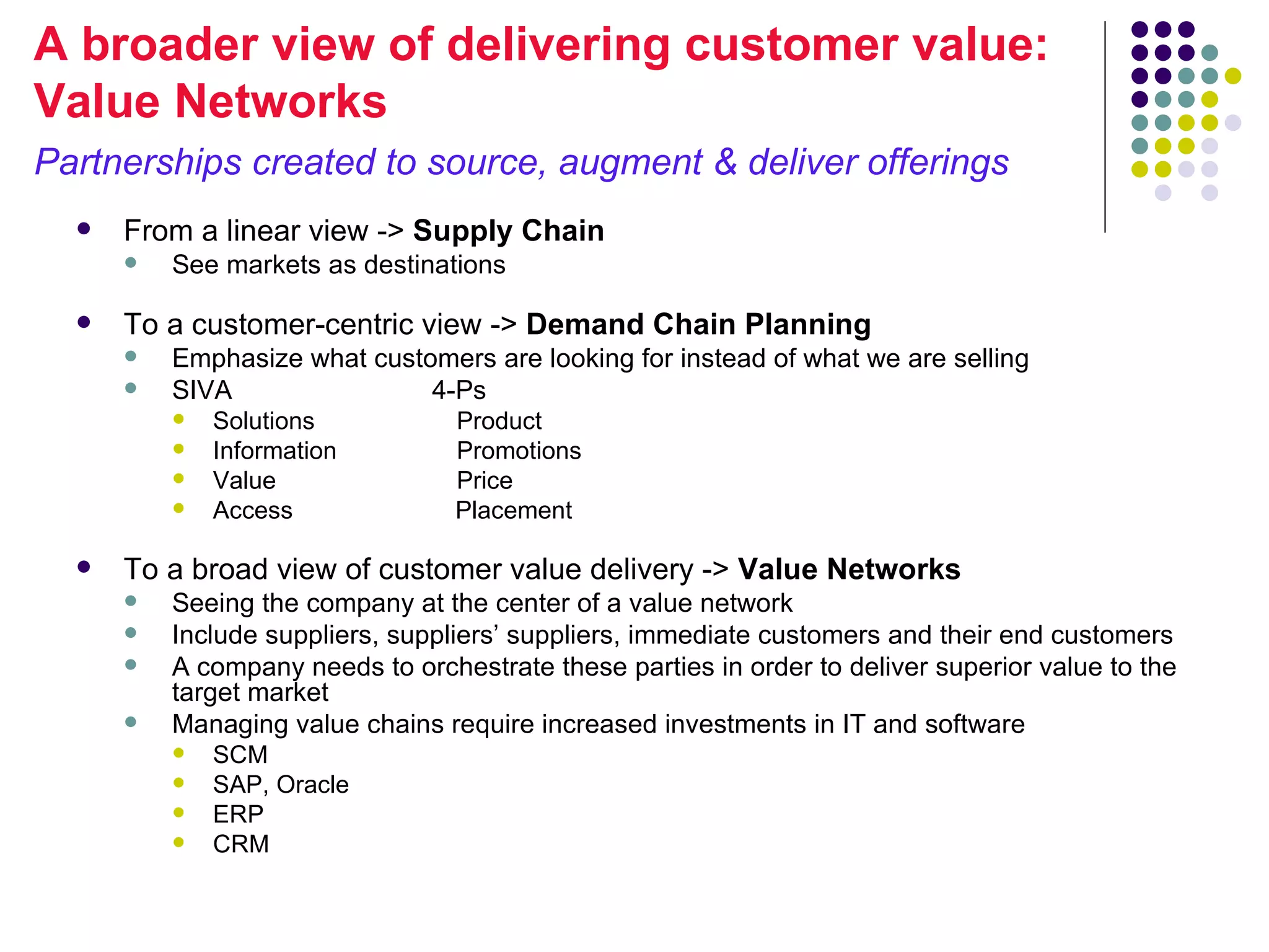 A broader view of delivering customer value:
Value Networks
Partnerships created to source, augment & deliver offerings
     From a linear view -> Supply Chain
         See markets as destinations

     To a customer-centric view -> Demand Chain Planning
         Emphasize what customers are looking for instead of what we are selling
         SIVA                4-Ps
             Solutions           Product
             Information         Promotions
             Value               Price
             Access              Placement

     To a broad view of customer value delivery -> Value Networks
         Seeing the company at the center of a value network
         Include suppliers, suppliers’ suppliers, immediate customers and their end customers
         A company needs to orchestrate these parties in order to deliver superior value to the
          target market
         Managing value chains require increased investments in IT and software
             SCM
             SAP, Oracle
             ERP
             CRM
 