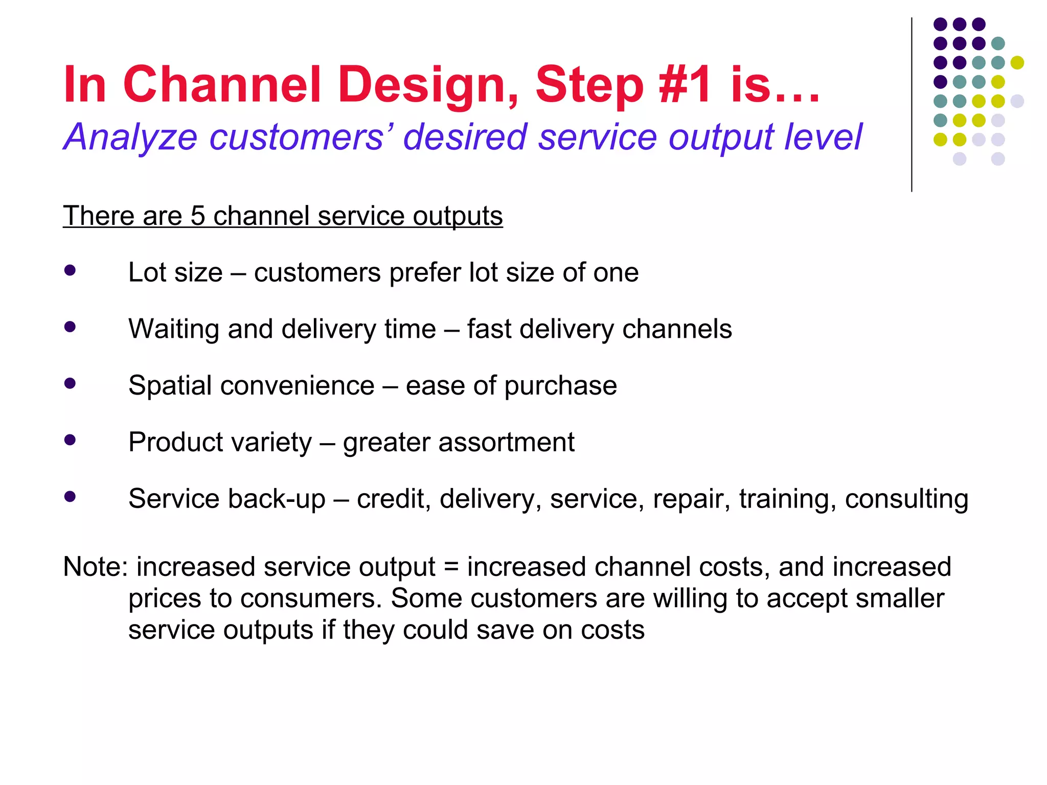 In Channel Design, Step #1 is…
Analyze customers’ desired service output level
There are 5 channel service outputs
    Lot size – customers prefer lot size of one
    Waiting and delivery time – fast delivery channels
    Spatial convenience – ease of purchase
    Product variety – greater assortment
    Service back-up – credit, delivery, service, repair, training, consulting

Note: increased service output = increased channel costs, and increased
     prices to consumers. Some customers are willing to accept smaller
     service outputs if they could save on costs
 