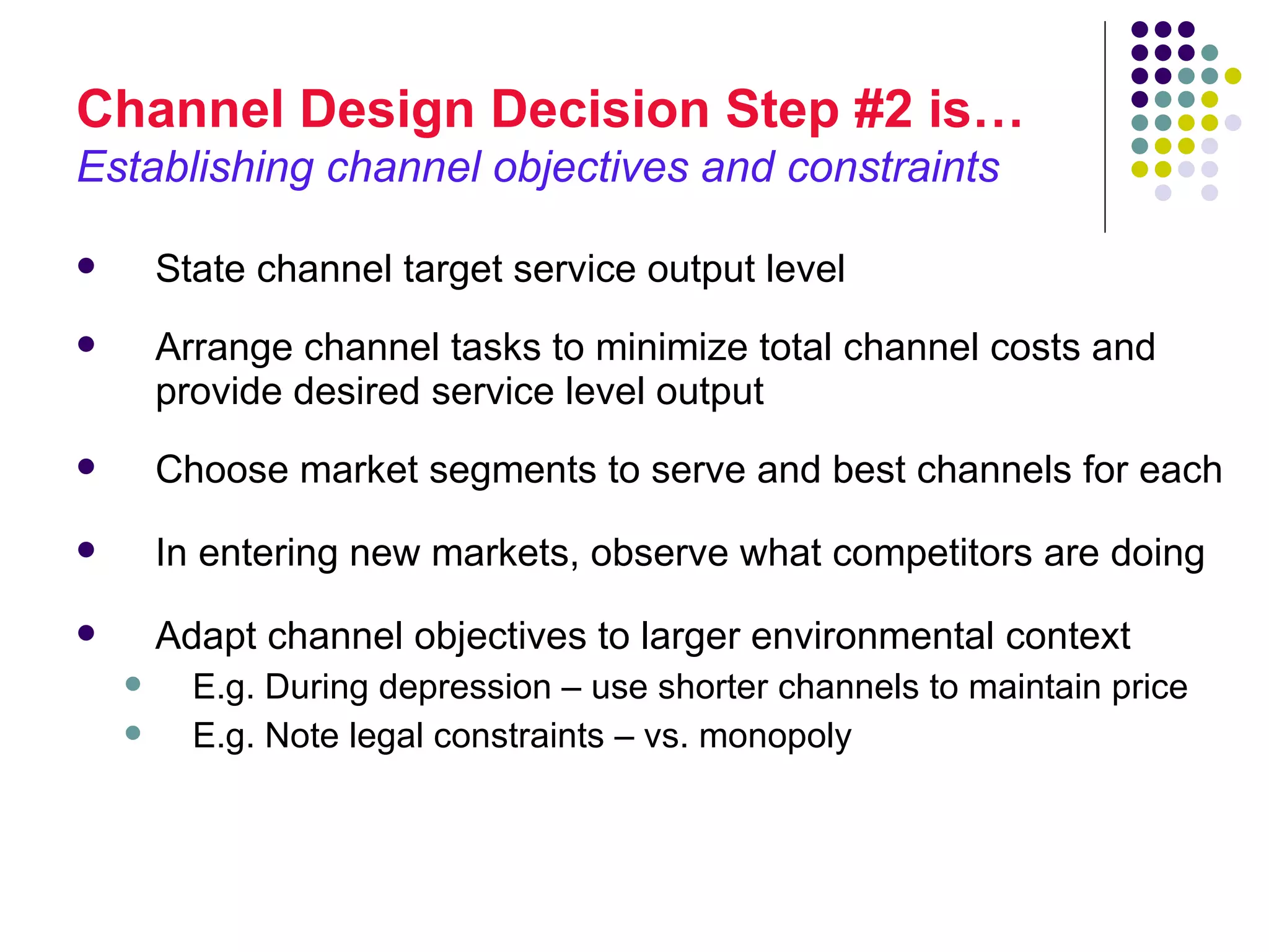 Channel Design Decision Step #2 is…
Establishing channel objectives and constraints

       State channel target service output level
       Arrange channel tasks to minimize total channel costs and
        provide desired service level output
       Choose market segments to serve and best channels for each
       In entering new markets, observe what competitors are doing
       Adapt channel objectives to larger environmental context
         E.g. During depression – use shorter channels to maintain price
         E.g. Note legal constraints – vs. monopoly
 
