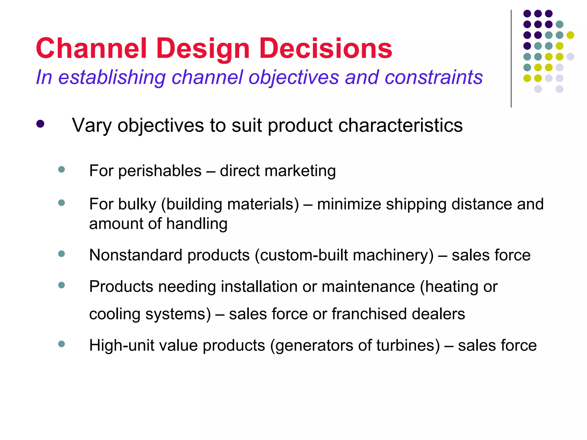 Channel Design Decisions
In establishing channel objectives and constraints

       Vary objectives to suit product characteristics

         For perishables – direct marketing
         For bulky (building materials) – minimize shipping distance and
          amount of handling
         Nonstandard products (custom-built machinery) – sales force
         Products needing installation or maintenance (heating or
          cooling systems) – sales force or franchised dealers
         High-unit value products (generators of turbines) – sales force
 