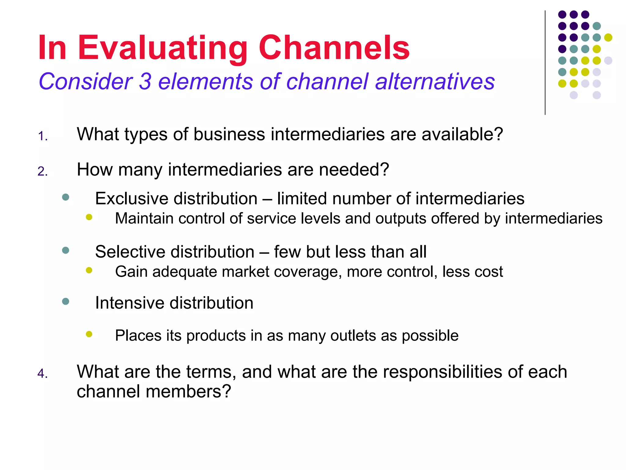 In Evaluating Channels
Consider 3 elements of channel alternatives

1.       What types of business intermediaries are available?
2.       How many intermediaries are needed?
             Exclusive distribution – limited number of intermediaries
               Maintain control of service levels and outputs offered by intermediaries
             Selective distribution – few but less than all
               Gain adequate market coverage, more control, less cost
             Intensive distribution
               Places its products in as many outlets as possible

4.       What are the terms, and what are the responsibilities of each
         channel members?
 
