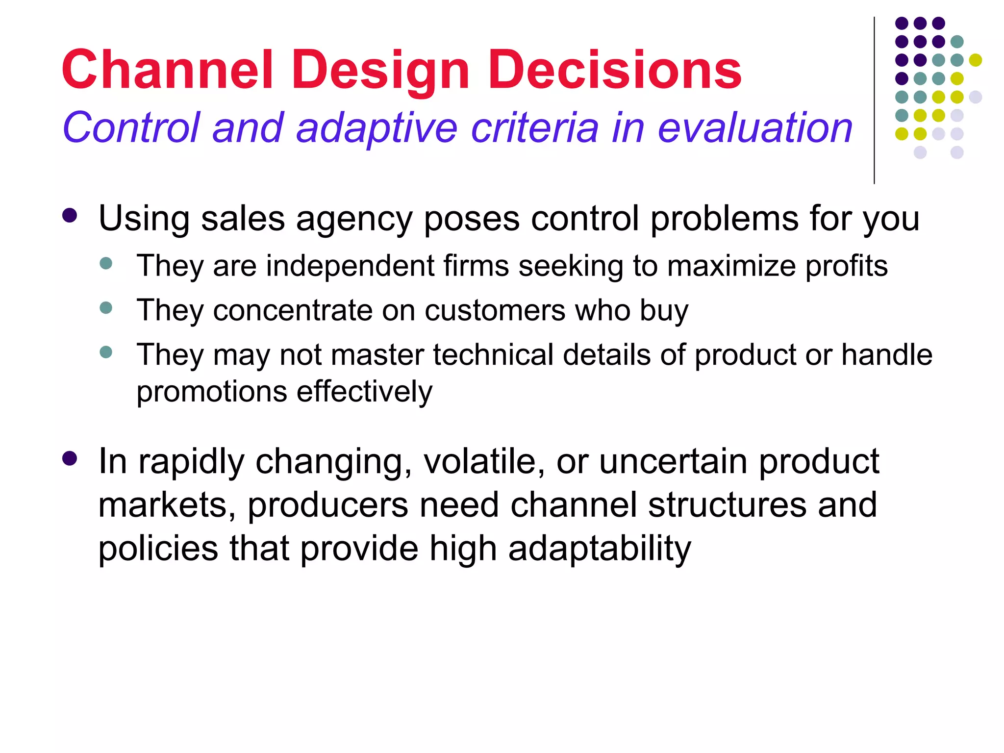 Channel Design Decisions
Control and adaptive criteria in evaluation
   Using sales agency poses control problems for you
       They are independent firms seeking to maximize profits
       They concentrate on customers who buy
       They may not master technical details of product or handle
        promotions effectively

   In rapidly changing, volatile, or uncertain product
    markets, producers need channel structures and
    policies that provide high adaptability
 