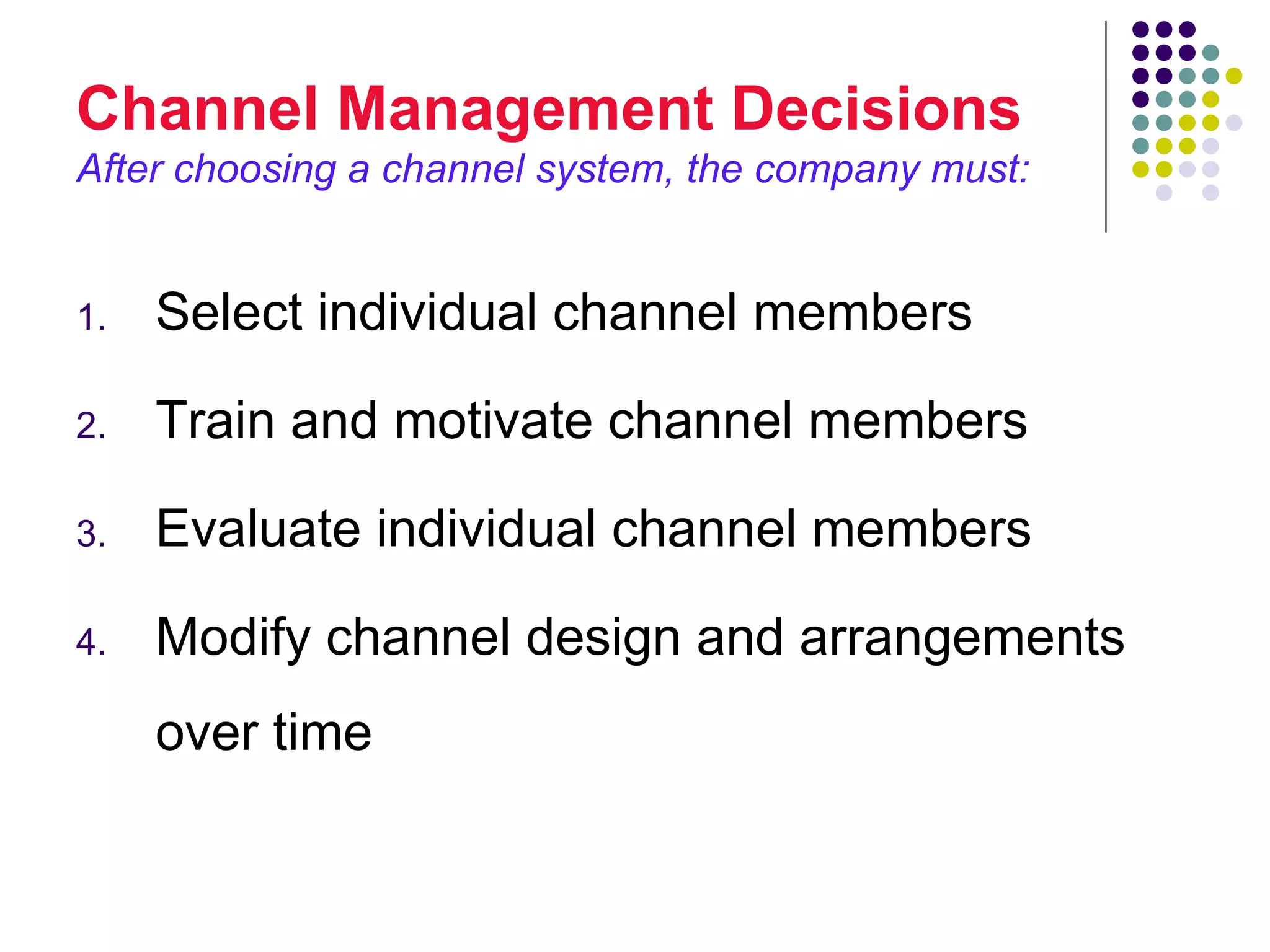Channel Management Decisions
After choosing a channel system, the company must:


1.   Select individual channel members

2.   Train and motivate channel members

3.   Evaluate individual channel members

4.   Modify channel design and arrangements
     over time
 