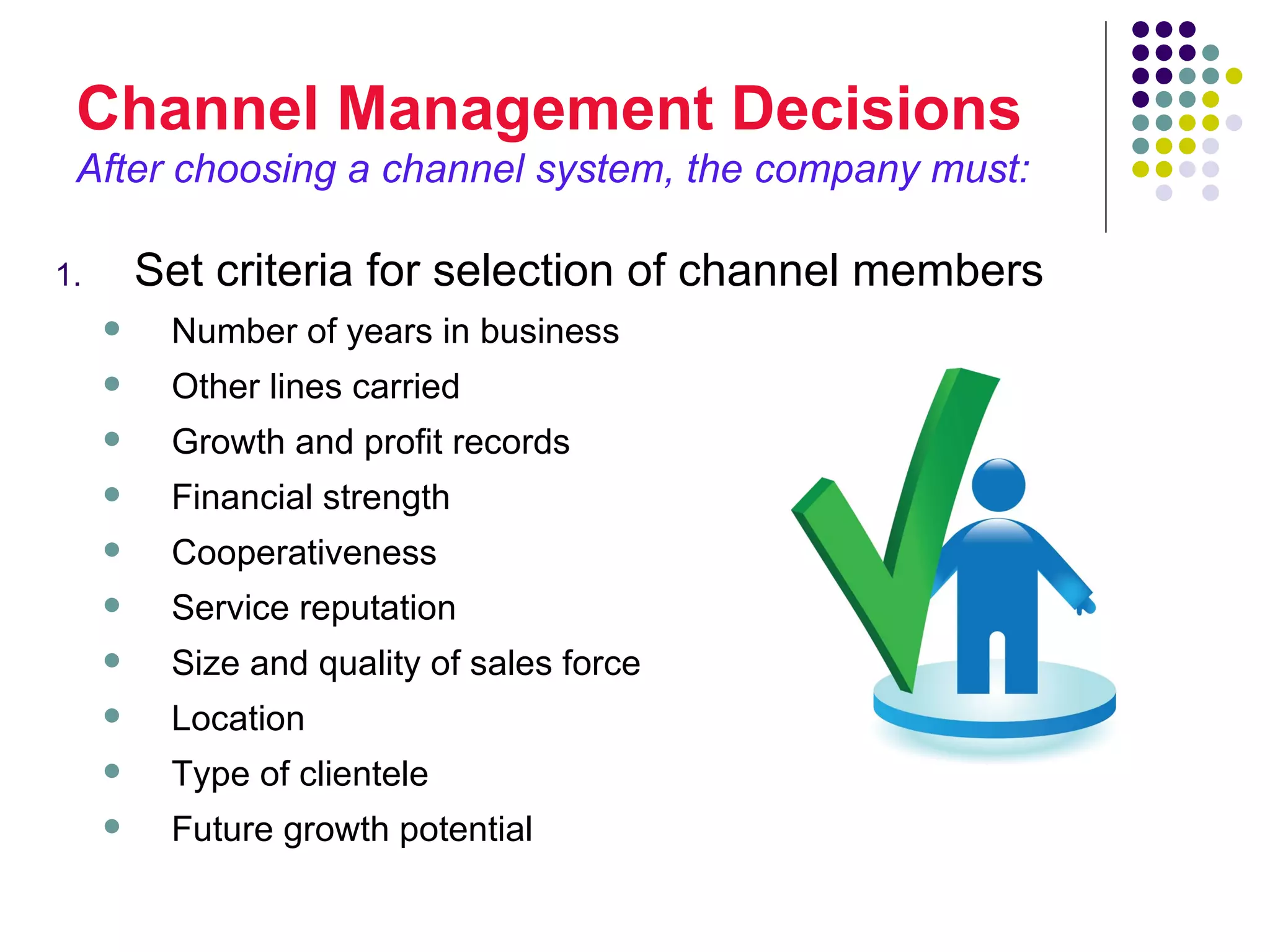 Channel Management Decisions
 After choosing a channel system, the company must:

1.       Set criteria for selection of channel members
         Number of years in business
         Other lines carried
         Growth and profit records
         Financial strength
         Cooperativeness
         Service reputation
         Size and quality of sales force
         Location
         Type of clientele
         Future growth potential
 