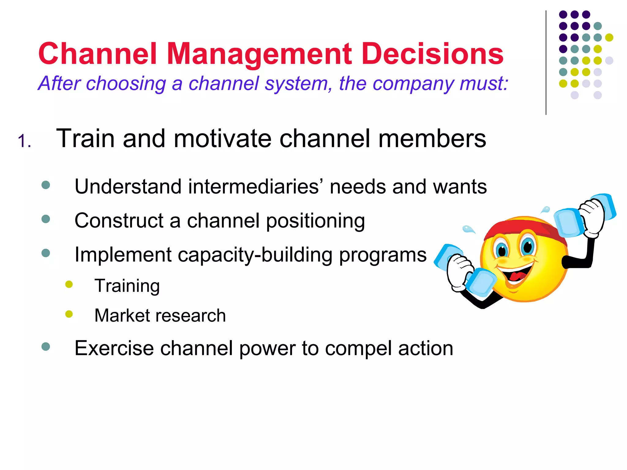 Channel Management Decisions
     After choosing a channel system, the company must:

1.       Train and motivate channel members
            Understand intermediaries’ needs and wants
            Construct a channel positioning
            Implement capacity-building programs
              Training
              Market research
            Exercise channel power to compel action
 