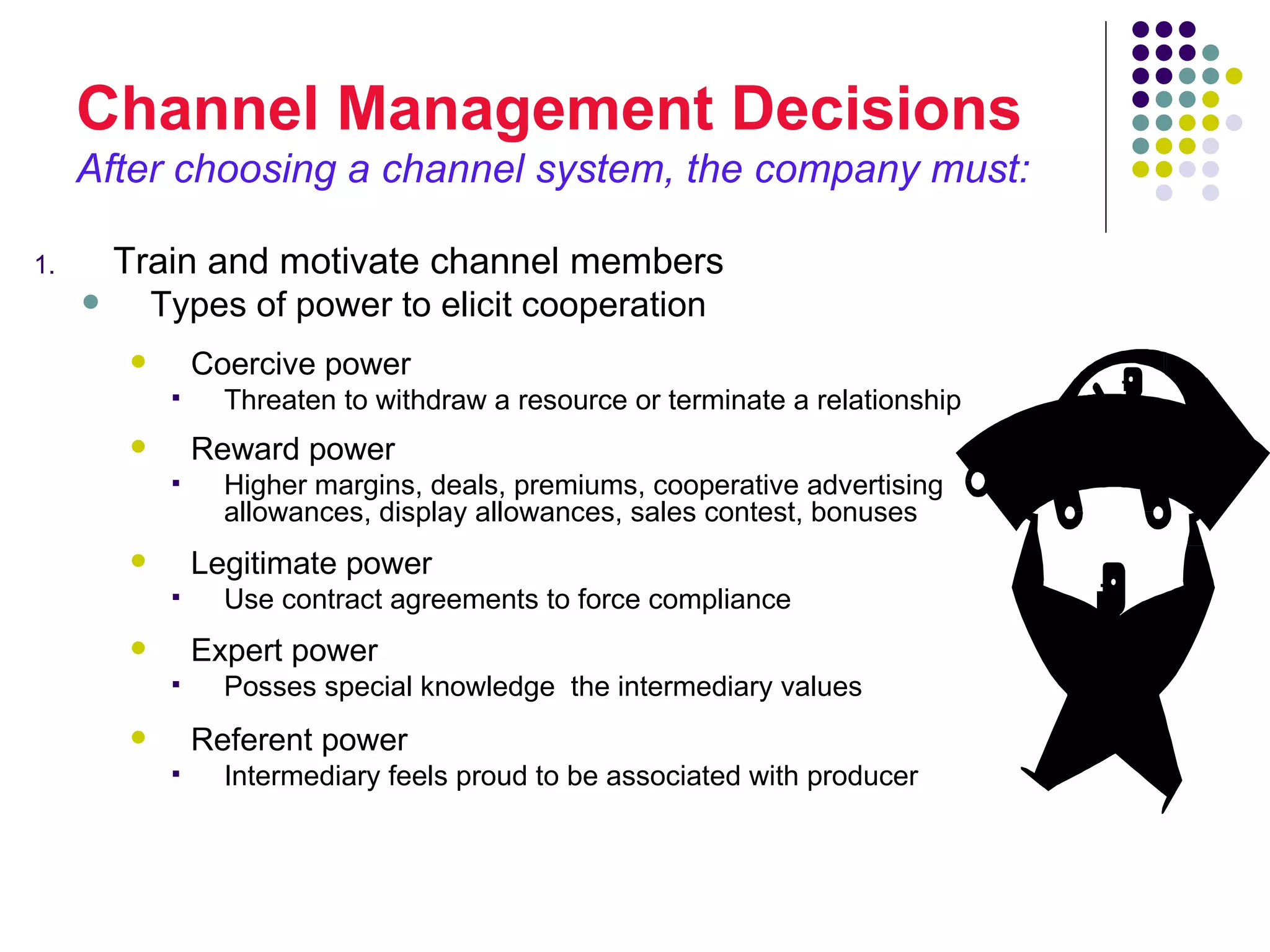 Channel Management Decisions
     After choosing a channel system, the company must:

1.       Train and motivate channel members
          Types of power to elicit cooperation
                 Coercive power
                   Threaten to withdraw a resource or terminate a relationship
                 Reward power
                   Higher margins, deals, premiums, cooperative advertising
                    allowances, display allowances, sales contest, bonuses
                 Legitimate power
                   Use contract agreements to force compliance
                 Expert power
                   Posses special knowledge the intermediary values
                 Referent power
                   Intermediary feels proud to be associated with producer
 