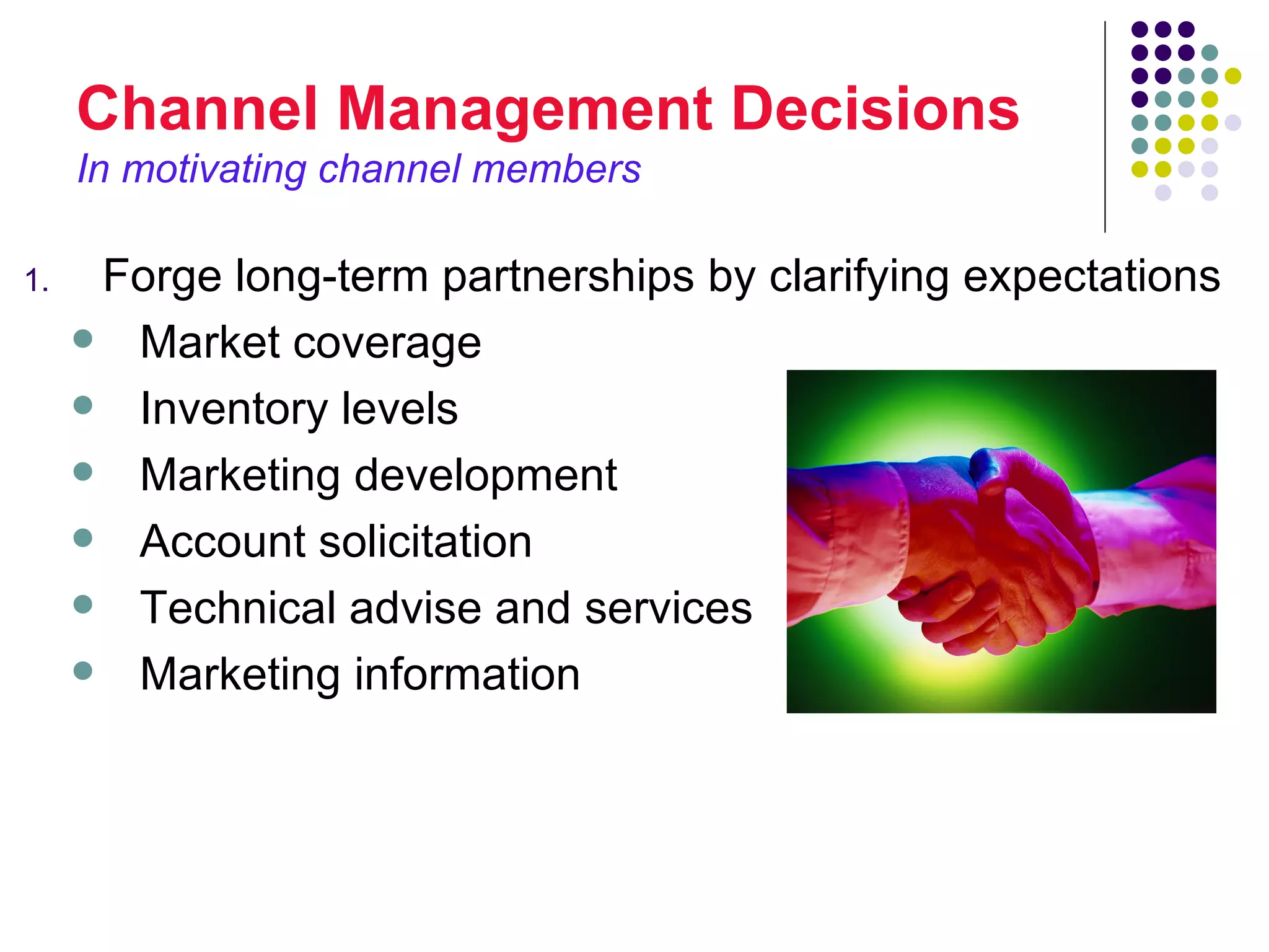 Channel Management Decisions
     In motivating channel members

1.    Forge long-term partnerships by clarifying expectations
      Market coverage

      Inventory levels

      Marketing development

      Account solicitation

      Technical advise and services

      Marketing information
 