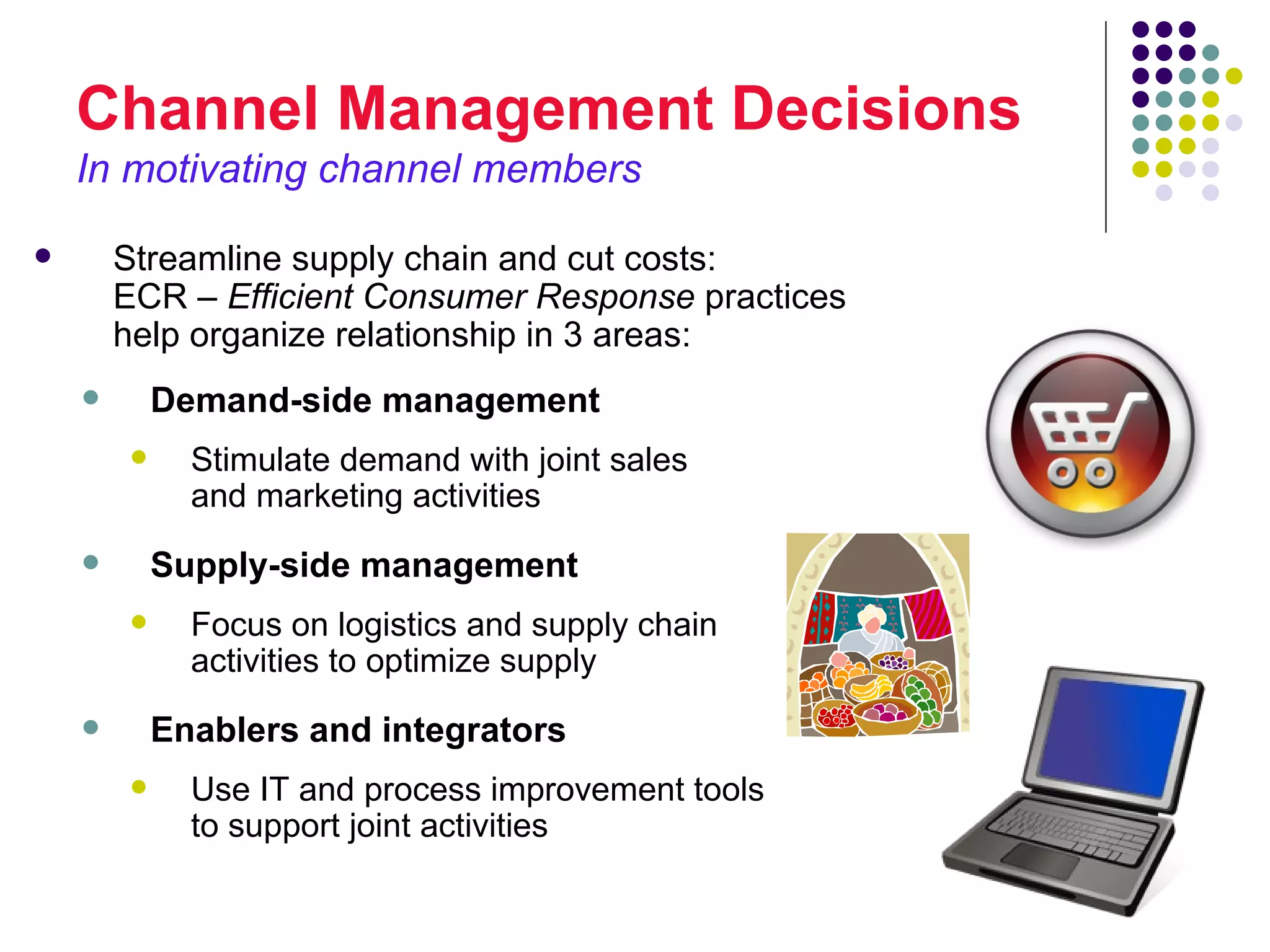 Channel Management Decisions
    In motivating channel members

       Streamline supply chain and cut costs:
        ECR – Efficient Consumer Response practices
        help organize relationship in 3 areas:
           Demand-side management
             Stimulate demand with joint sales
              and marketing activities
           Supply-side management
             Focus on logistics and supply chain
              activities to optimize supply
           Enablers and integrators
             Use IT and process improvement tools
              to support joint activities
 
