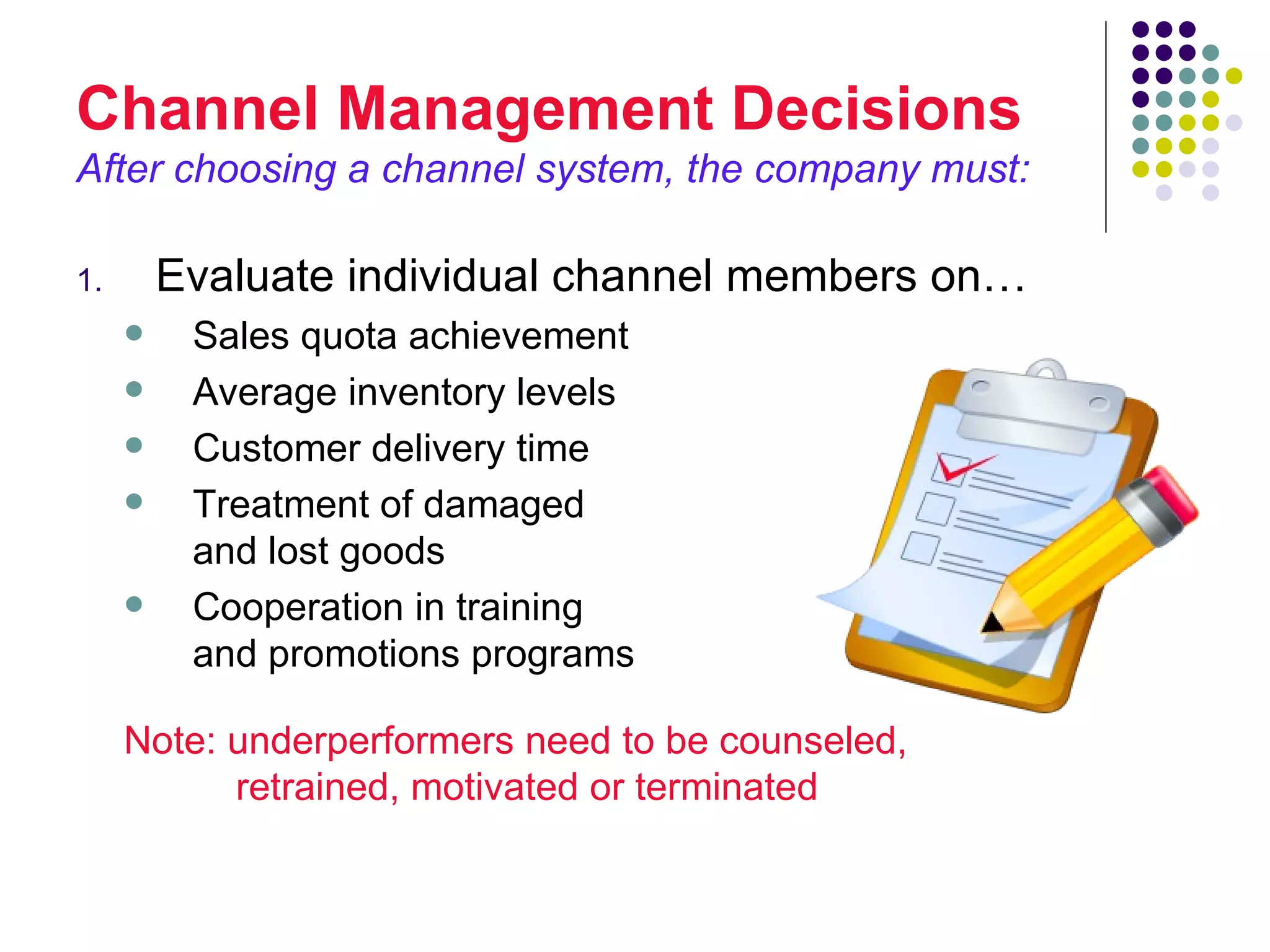 Channel Management Decisions
After choosing a channel system, the company must:

1.       Evaluate individual channel members on…
         Sales quota achievement
         Average inventory levels
         Customer delivery time
         Treatment of damaged
          and lost goods
         Cooperation in training
          and promotions programs

     Note: underperformers need to be counseled,
           retrained, motivated or terminated
 