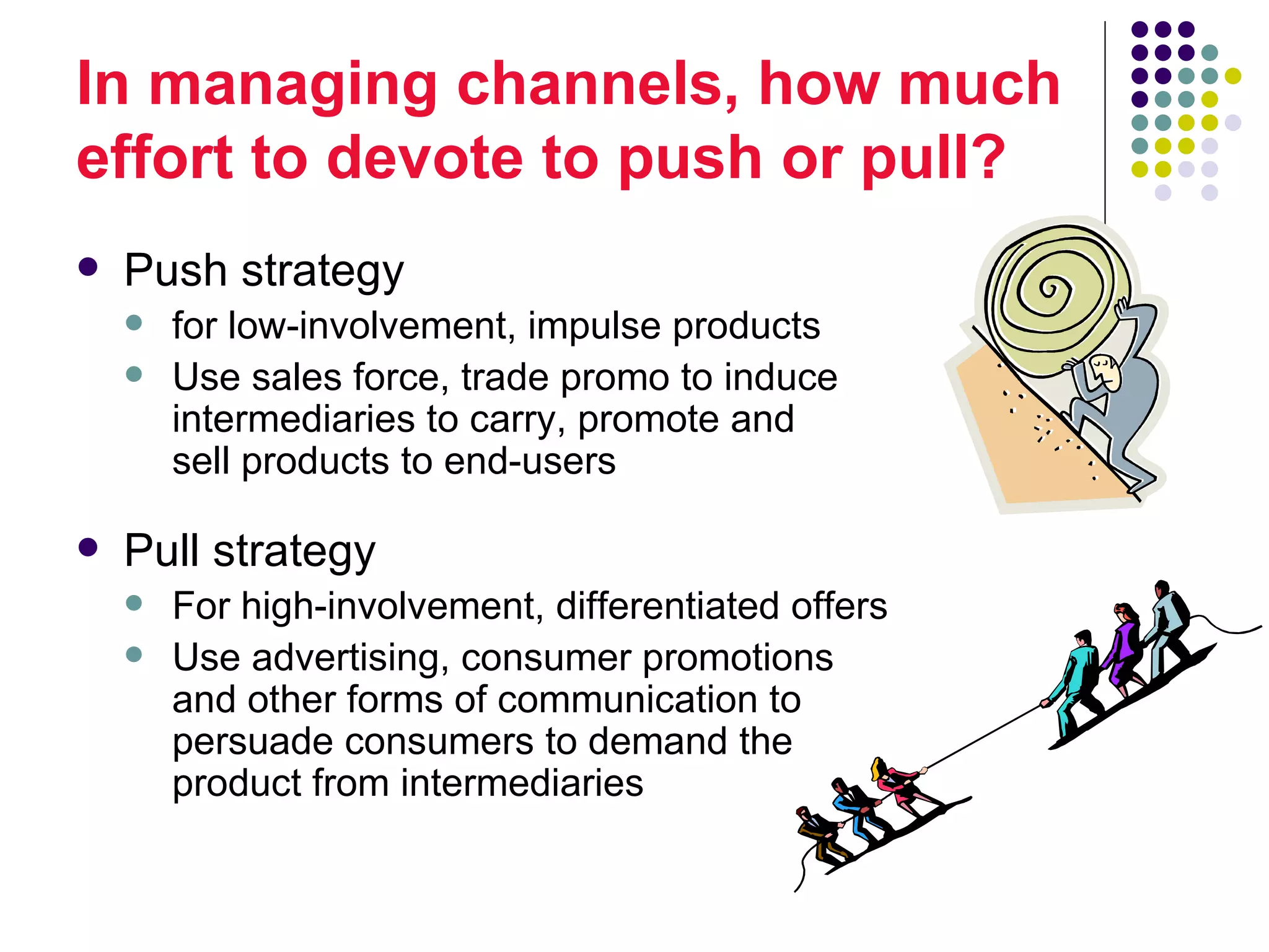 In managing channels, how much
effort to devote to push or pull?
   Push strategy
       for low-involvement, impulse products
       Use sales force, trade promo to induce
        intermediaries to carry, promote and
        sell products to end-users

   Pull strategy
       For high-involvement, differentiated offers
       Use advertising, consumer promotions
        and other forms of communication to
        persuade consumers to demand the
        product from intermediaries
 