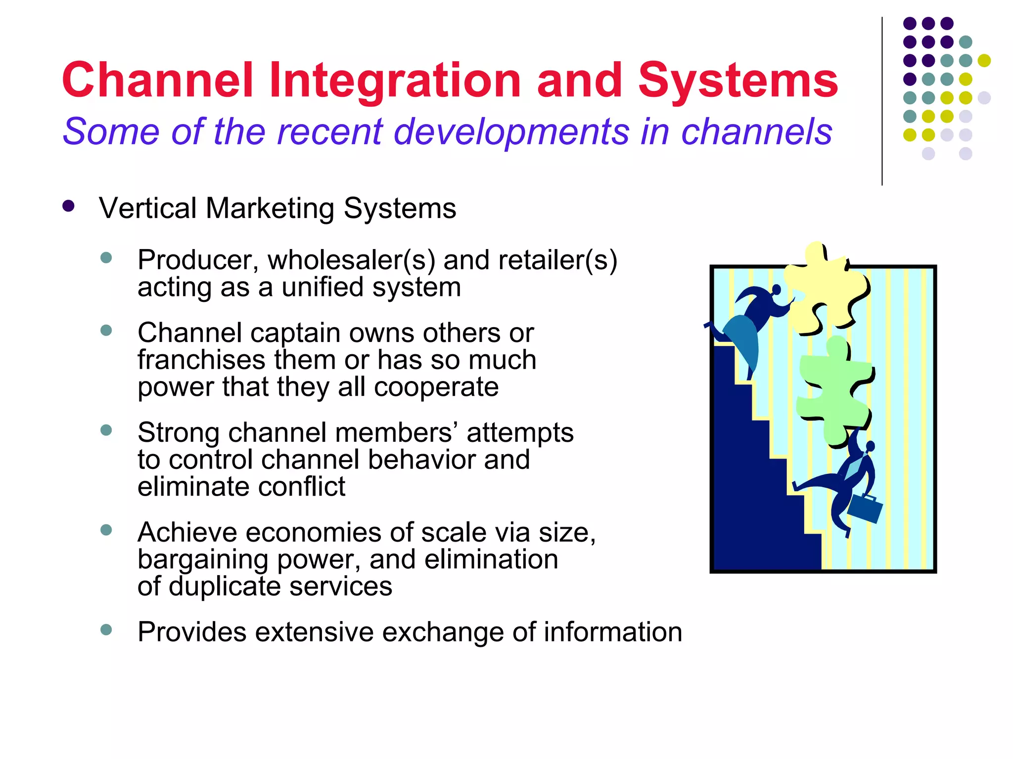 Channel Integration and Systems
Some of the recent developments in channels
   Vertical Marketing Systems
       Producer, wholesaler(s) and retailer(s)
        acting as a unified system
       Channel captain owns others or
        franchises them or has so much
        power that they all cooperate
       Strong channel members’ attempts
        to control channel behavior and
        eliminate conflict
       Achieve economies of scale via size,
        bargaining power, and elimination
        of duplicate services
       Provides extensive exchange of information
 
