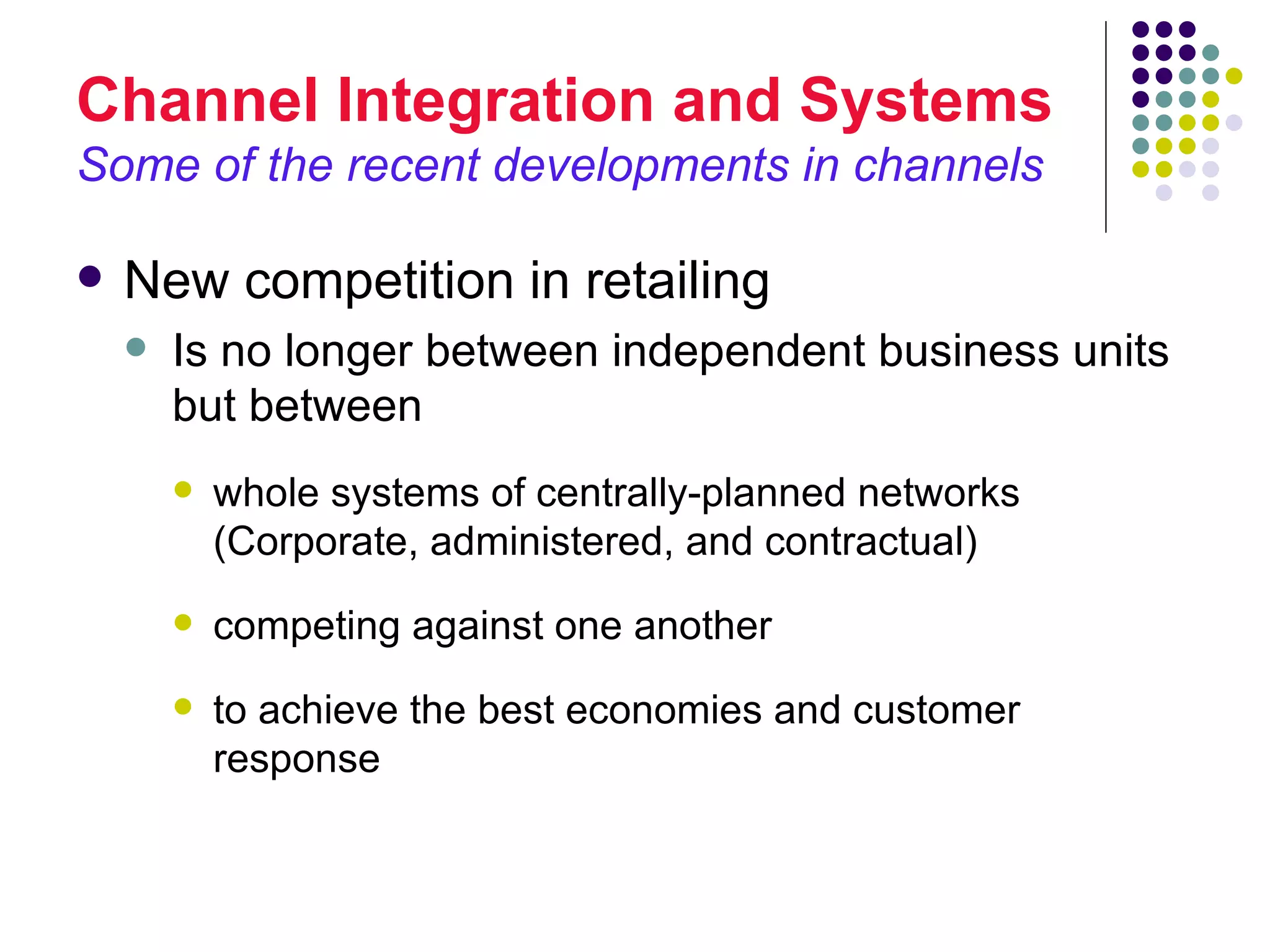 Channel Integration and Systems
Some of the recent developments in channels

   New competition in retailing
       Is no longer between independent business units
        but between
           whole systems of centrally-planned networks
            (Corporate, administered, and contractual)
           competing against one another
           to achieve the best economies and customer
            response
 