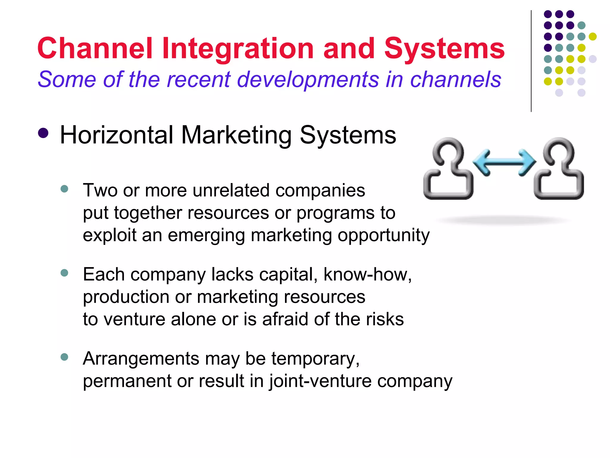 Channel Integration and Systems
Some of the recent developments in channels

   Horizontal Marketing Systems
       Two or more unrelated companies
        put together resources or programs to
        exploit an emerging marketing opportunity
       Each company lacks capital, know-how,
        production or marketing resources
        to venture alone or is afraid of the risks
       Arrangements may be temporary,
        permanent or result in joint-venture company
 