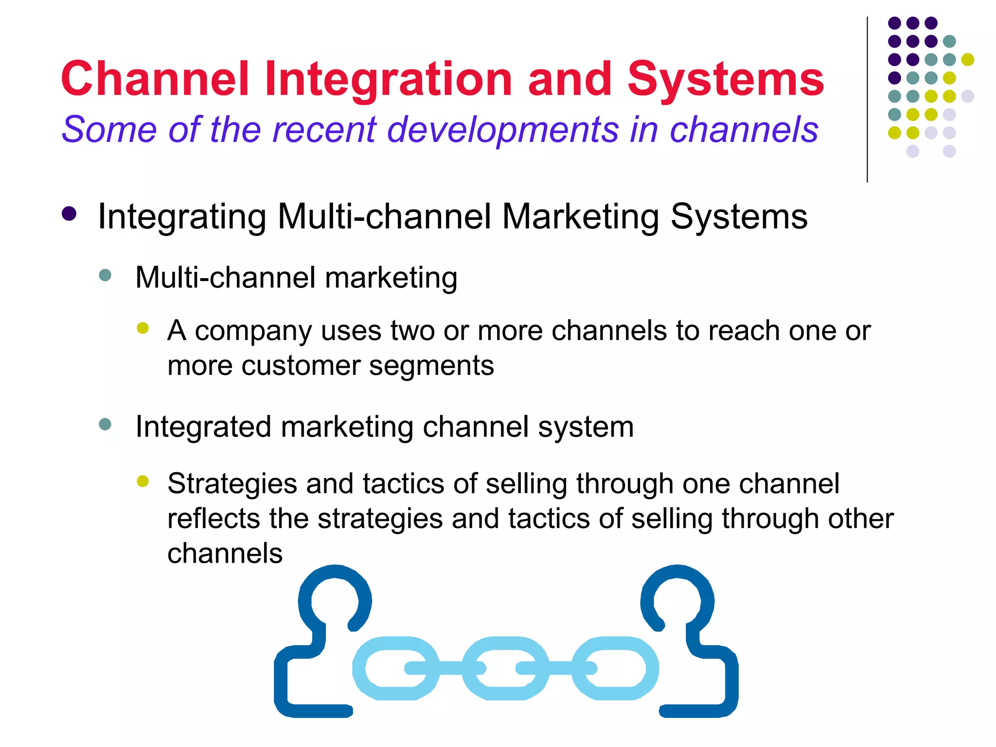 Channel Integration and Systems
Some of the recent developments in channels

   Integrating Multi-channel Marketing Systems
       Multi-channel marketing
           A company uses two or more channels to reach one or
            more customer segments
       Integrated marketing channel system
           Strategies and tactics of selling through one channel
            reflects the strategies and tactics of selling through other
            channels
 
