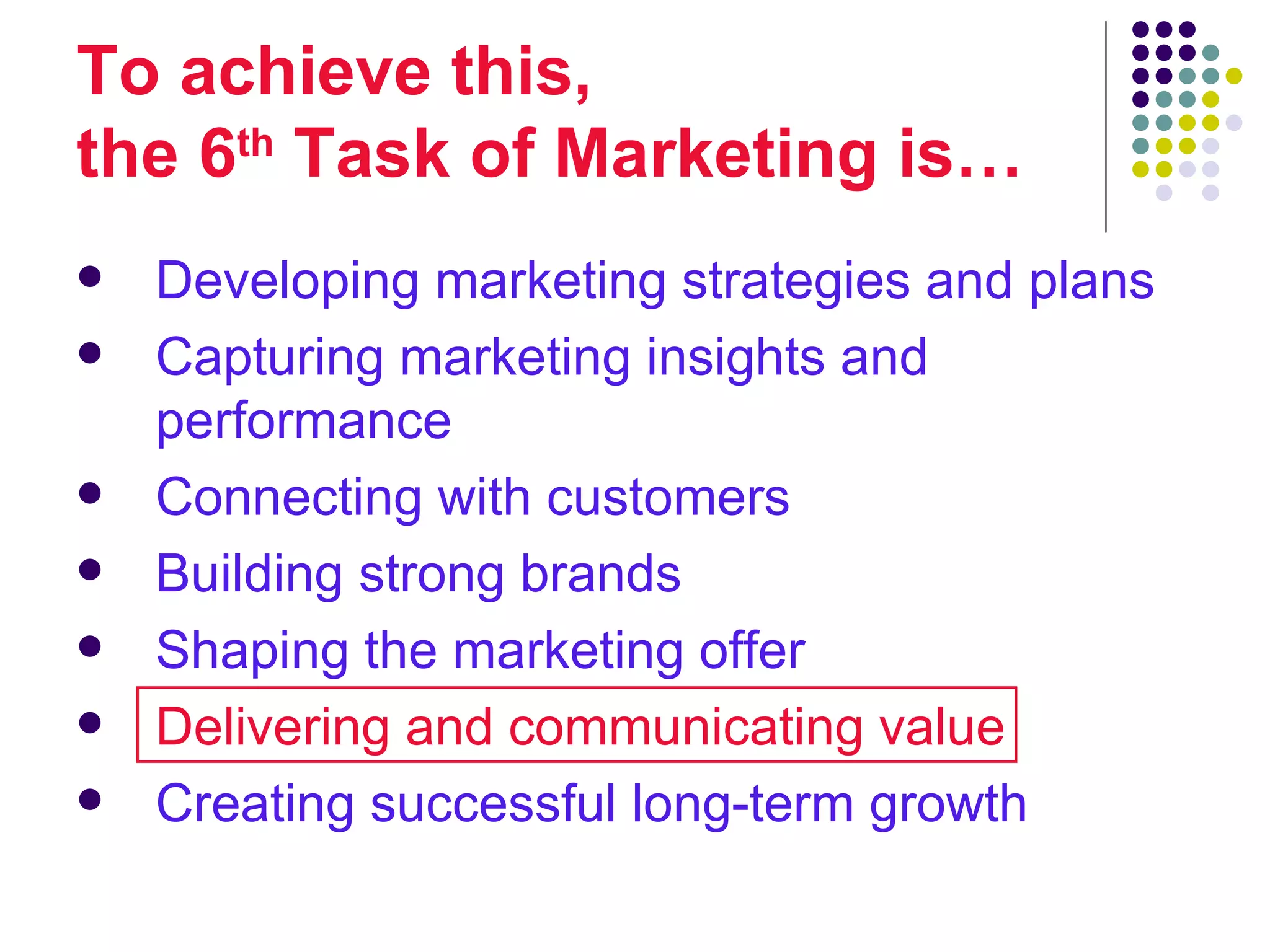 To achieve this,
the 6th Task of Marketing is…
   Developing marketing strategies and plans
   Capturing marketing insights and
    performance
   Connecting with customers
   Building strong brands
   Shaping the marketing offer
   Delivering and communicating value
   Creating successful long-term growth
 