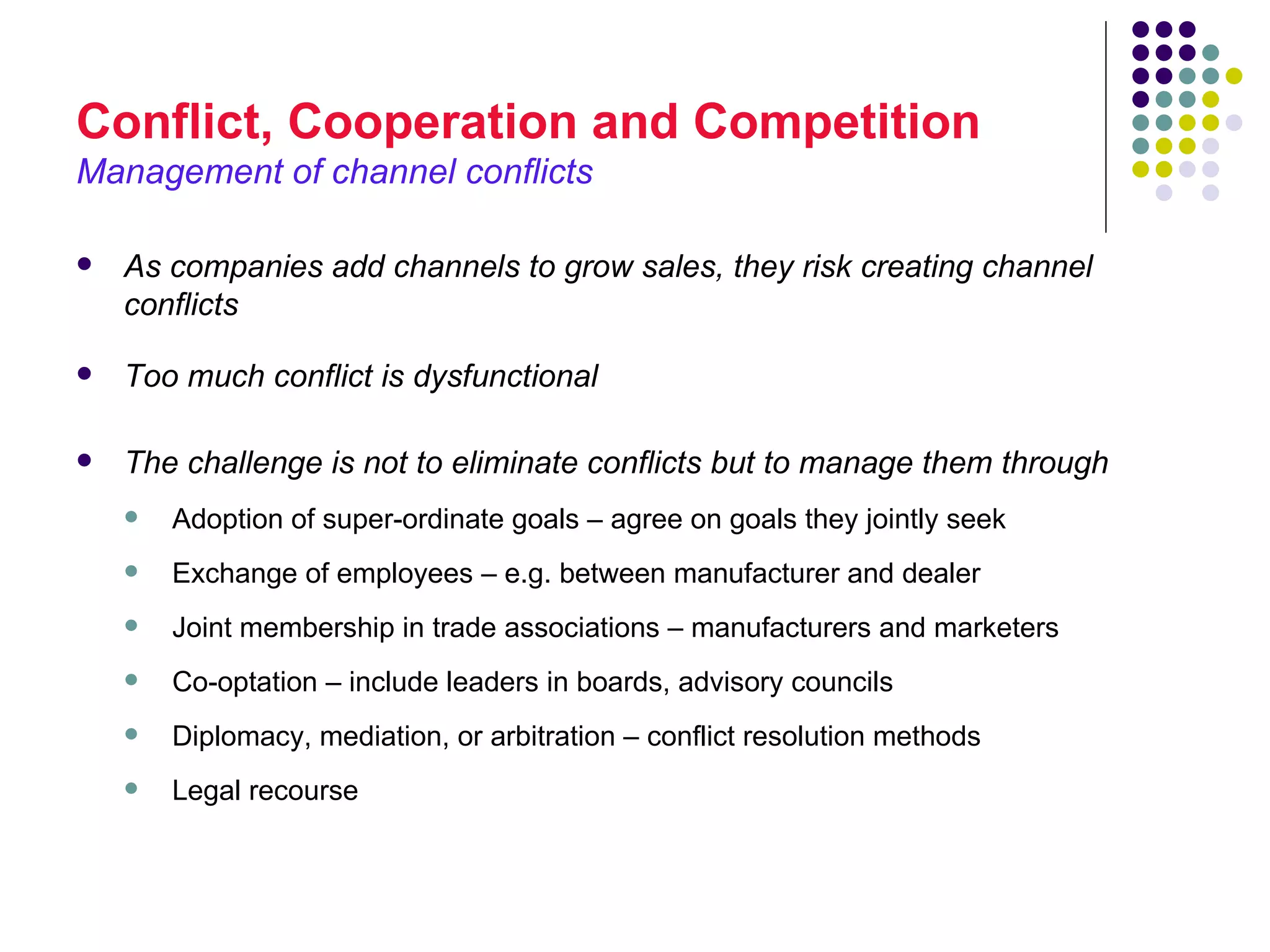 Conflict, Cooperation and Competition
Management of channel conflicts

   As companies add channels to grow sales, they risk creating channel
    conflicts

   Too much conflict is dysfunctional

   The challenge is not to eliminate conflicts but to manage them through
       Adoption of super-ordinate goals – agree on goals they jointly seek
       Exchange of employees – e.g. between manufacturer and dealer
       Joint membership in trade associations – manufacturers and marketers
       Co-optation – include leaders in boards, advisory councils
       Diplomacy, mediation, or arbitration – conflict resolution methods
       Legal recourse
 