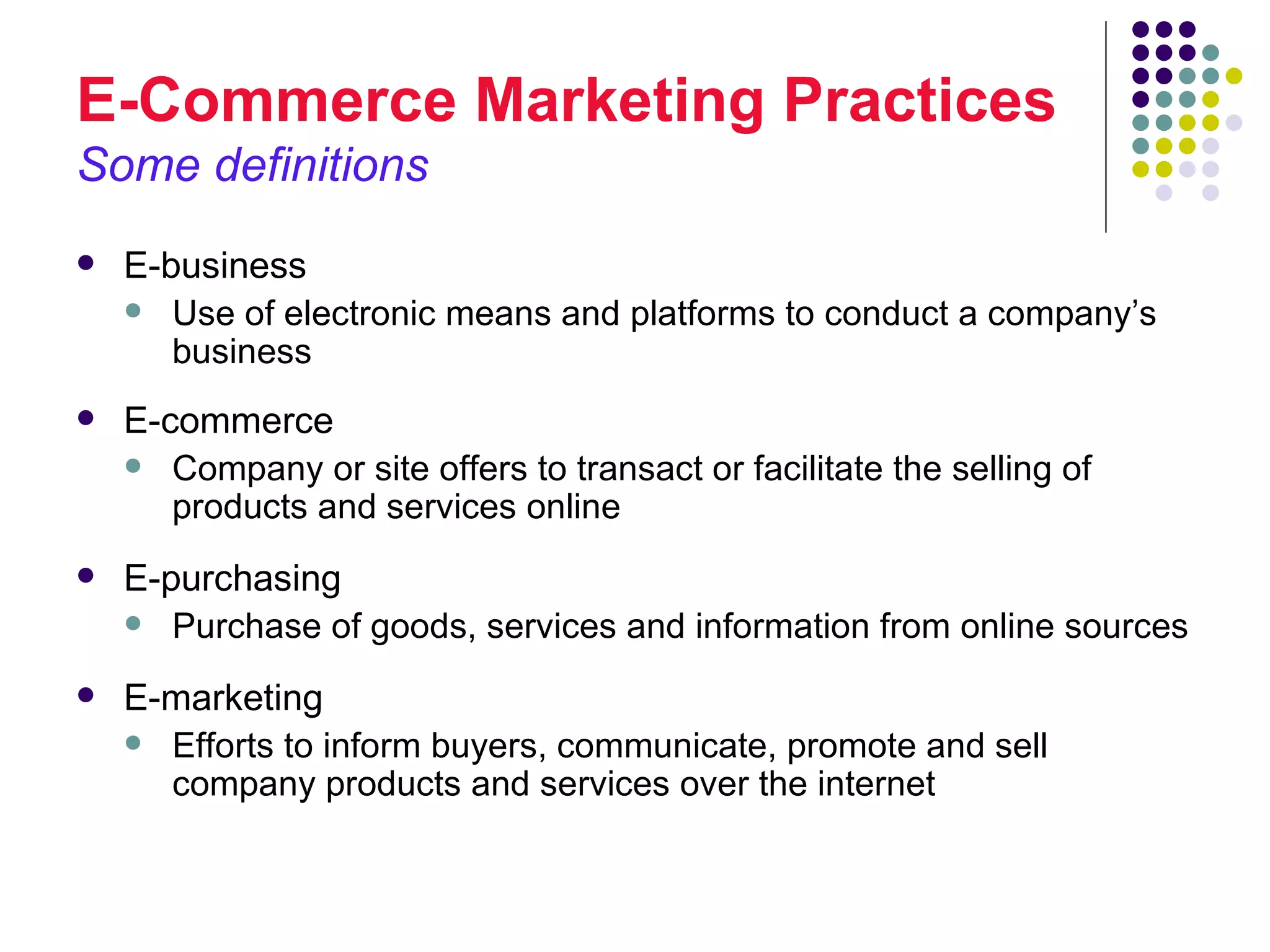 E-Commerce Marketing Practices
Some definitions
   E-business
     Use of electronic means and platforms to conduct a company’s
       business
   E-commerce
     Company or site offers to transact or facilitate the selling of
       products and services online
   E-purchasing
     Purchase of goods, services and information from online sources

   E-marketing
     Efforts to inform buyers, communicate, promote and sell
      company products and services over the internet
 