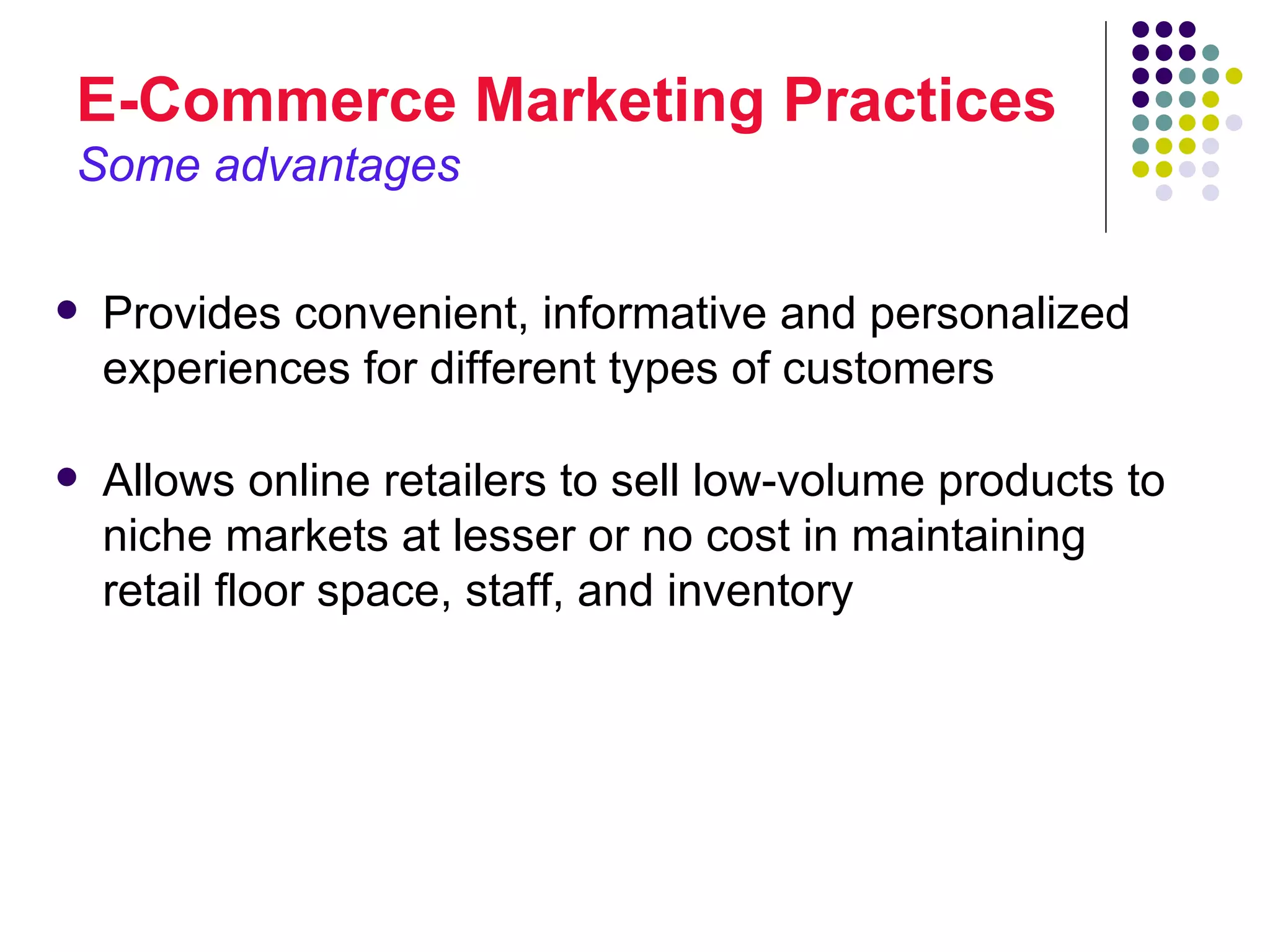 E-Commerce Marketing Practices
Some advantages

   Provides convenient, informative and personalized
    experiences for different types of customers

   Allows online retailers to sell low-volume products to
    niche markets at lesser or no cost in maintaining
    retail floor space, staff, and inventory
 