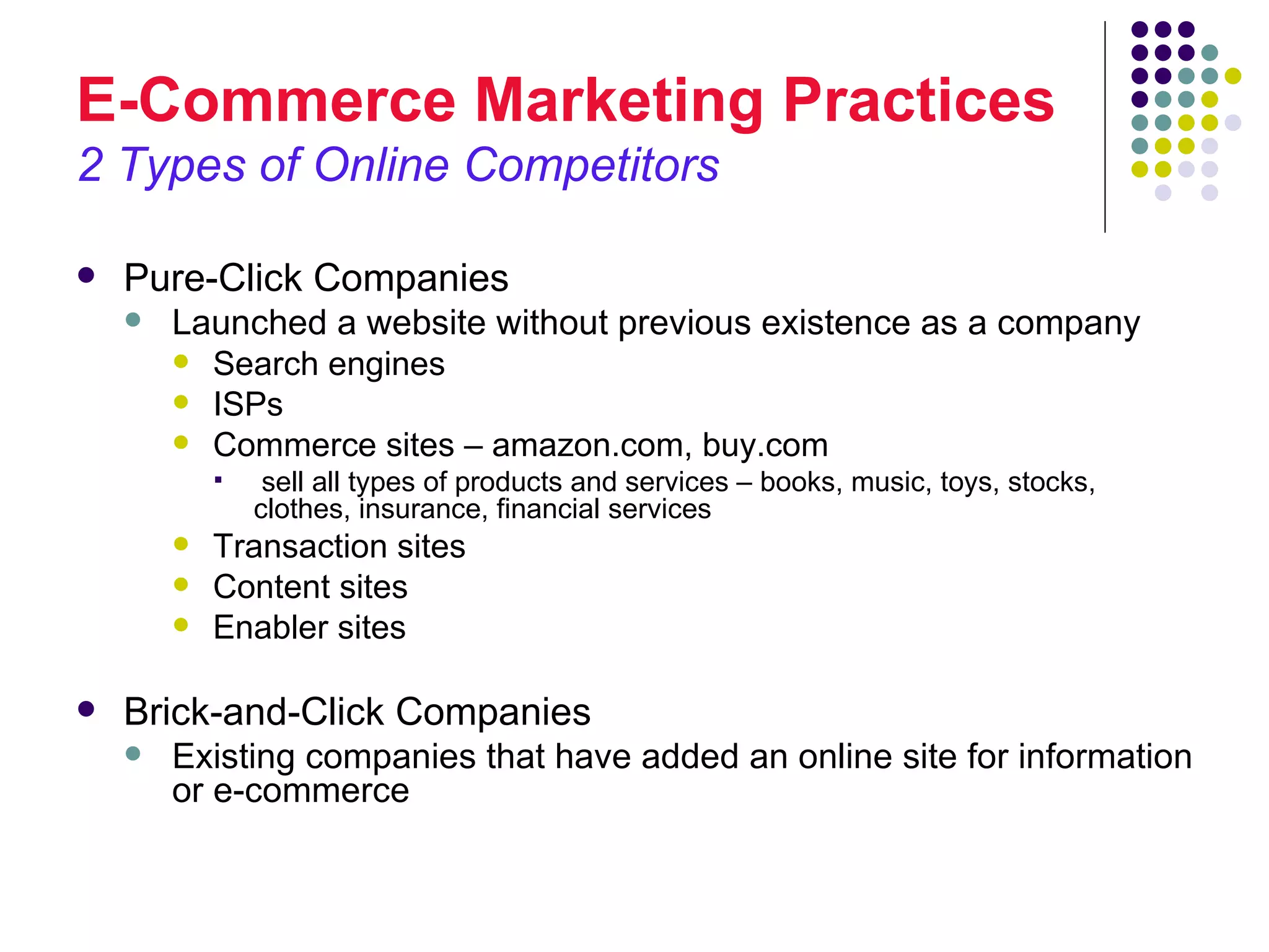 E-Commerce Marketing Practices
2 Types of Online Competitors

   Pure-Click Companies
       Launched a website without previous existence as a company
         Search engines
         ISPs
         Commerce sites – amazon.com, buy.com
                sell all types of products and services – books, music, toys, stocks,
                clothes, insurance, financial services
           Transaction sites
           Content sites
           Enabler sites

   Brick-and-Click Companies
       Existing companies that have added an online site for information
        or e-commerce
 